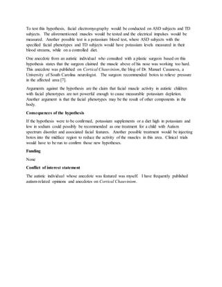 To test this hypothesis, facial electromyography would be conducted on ASD subjects and TD
subjects. The aforementioned muscles would be tested and the electrical impulses would be
measured. Another possible test is a potassium blood test, where ASD subjects with the
specified facial phenotypes and TD subjects would have potassium levels measured in their
blood streams, while on a controlled diet.
One anecdote from an autistic individual who consulted with a plastic surgeon based on this
hypothesis states that the surgeon claimed the muscle above of his nose was working too hard.
This anecdote was published on Cortical Chauvinism, the blog of Dr. Manuel Casanova, a
University of South Carolina neurologist. The surgeon recommended botox to relieve pressure
in the affected area [7].
Arguments against the hypothesis are the claim that facial muscle activity in autistic children
with facial phenotypes are not powerful enough to cause measurable potassium depletion.
Another argument is that the facial phenotypes may be the result of other components in the
body.
Consequences of the hypothesis
If the hypothesis were to be confirmed, potassium supplements or a diet high in potassium and
low in sodium could possibly be recommended as one treatment for a child with Autism
spectrum disorder and associated facial features. Another possible treatment would be injecting
botox into the midface region to reduce the activity of the muscles in this area. Clinical trials
would have to be run to confirm those new hypotheses.
Funding
None
Conflict of interest statement
The autistic individual whose anecdote was featured was myself. I have frequently published
autism-related opinions and anecdotes on Cortical Chauvinism.
 