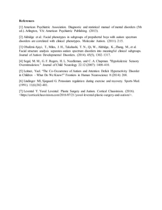 References
[1] American Psychiatric Association. Diagnostic and statistical manual of mental disorders (5th
ed.). Arlington, VA: American Psychiatric Publishing. (2013).
[2] Aldridge et al.: Facial phenotypes in subgroups of prepubertal boys with autism spectrum
disorders are correlated with clinical phenotypes. Molecular Autism. (2011). 2:15.
[3] Obafemi-Ajayi, T., Miles, J. H., Takahashi, T. N., Qi, W., Aldridge, K., Zhang, M., et al.
Facial structure analysis separates autism spectrum disorders into meaningful clinical subgroups.
Journal of Autism Developmental Disorders. (2014). 45(5), 1302–1317.
[4] Segal, M. M., G. F. Rogers, H. L. Needleman, and C. A. Chapman. "Hypokalemic Sensory
Overstimulation." Journal of Child Neurology 22.12 (2007): 1408-410.
[5] Leitner, Yael. “The Co-Occurrence of Autism and Attention Deficit Hyperactivity Disorder
in Children – What Do We Know?” Frontiers in Human Neuroscience 8 (2014): 268.
[6] Lindinger MI, Sjøgaard G. Potassium regulation during exercise and recovery. Sports Med.
(1991). 11(6):382-401.
[7] Levental Y. Yuval Levental: Plastic Surgery and Autism. Cortical Chauvinism. (2016).
<https://corticalchauvinism.com/2016/07/21/yuval-levental-plastic-surgery-and-autism/>.
 