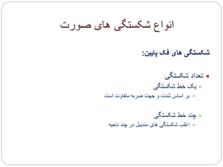 ‫صورت‬ ‫های‬ ‫شکستگی‬ ‫انواع‬
‫پایین‬ ‫فک‬ ‫های‬ ‫شکستگی‬:
‫شکستگی‬ ‫تعداد‬
‫شکستگی‬ ‫خط‬ ‫یک‬
‫است‬ ‫متفاوت‬ ‫ضربه‬ ‫جهت‬ ‫و‬ ‫شدت‬ ‫اساس‬ ‫بر‬
‫شکستگی‬ ‫خط‬ ‫چند‬
‫ناحیه‬ ‫چند‬ ‫در‬ ‫مندیبل‬ ‫های‬ ‫شکستگی‬ ‫اغلب‬
 