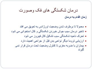 ‫وصورت‬ ‫فک‬ ‫های‬ ‫شکستگی‬ ‫درمان‬
‫درمان‬ ‫به‬ ‫اقدام‬ ‫زمان‬
‫افتد‬ ‫می‬ ‫تعویق‬ ‫به‬ ‫اورژانس‬ ‫وضعیت‬ ‫شدن‬ ‫برطرف‬ ‫تا‬ ‫معموال‬
‫می‬ ‫استخوانی‬ ‫کال‬ ‫و‬ ‫شکستگی‬ ‫خوردن‬ ‫جوش‬ ‫سبب‬ ‫درمان‬ ‫تاخیر‬‫شود‬
‫شود‬ ‫می‬ ‫فیبروز‬ ‫کال‬ ‫تشکیل‬ ‫سبب‬ ‫شکستگی‬ ‫ناحیه‬ ‫تحرک‬
‫دارد‬ ‫اهمیت‬ ‫جراحی‬ ‫از‬ ‫قبل‬ ‫بدن‬ ‫نواحی‬ ‫دیگر‬ ‫تروما‬ ‫ارزیابی‬
‫نم‬ ‫قرار‬ ‫درمان‬ ‫تحت‬ ‫وضعیت‬ ‫کنترل‬ ‫تا‬ ‫مغزی‬ ‫ضربه‬ ‫با‬ ‫بیماران‬‫ی‬
‫گیرند‬
 