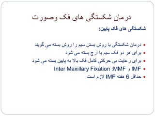 ‫وصورت‬ ‫فک‬ ‫های‬ ‫شکستگی‬ ‫درمان‬
‫پایین‬ ‫فک‬ ‫های‬ ‫شکستگی‬:
‫گویند‬ ‫می‬ ‫بسته‬ ‫روش‬ ‫را‬ ‫سیم‬ ‫بستن‬ ‫روش‬ ‫با‬ ‫شکستگی‬ ‫درمان‬
‫شود‬ ‫می‬ ‫بسته‬ ‫آرچ‬ ‫یا‬ ‫سیم‬ ‫فک‬ ‫دو‬ ‫هر‬ ‫برای‬
‫ش‬ ‫می‬ ‫بسته‬ ‫پایین‬ ‫به‬ ‫باال‬ ‫فک‬ ‫کامل‬ ‫حرکتی‬ ‫بی‬ ‫رعایت‬ ‫برای‬‫ود‬
IMF‫و‬MMF:Inter Maxillary Fixation
‫حداقل‬6‫هفته‬IMF‫است‬ ‫الزم‬
 