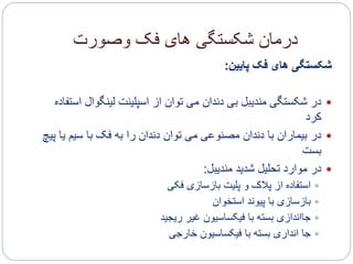 ‫وصورت‬ ‫فک‬ ‫های‬ ‫شکستگی‬ ‫درمان‬
‫پایین‬ ‫فک‬ ‫های‬ ‫شکستگی‬:
‫لینگوا‬ ‫اسپلینت‬ ‫از‬ ‫توان‬ ‫می‬ ‫دندان‬ ‫بی‬ ‫مندیبل‬ ‫شکستگی‬ ‫در‬‫استفاده‬ ‫ل‬
‫کرد‬
‫ی‬ ‫سیم‬ ‫با‬ ‫فک‬ ‫به‬ ‫را‬ ‫دندان‬ ‫توان‬ ‫می‬ ‫مصنوعی‬ ‫دندان‬ ‫با‬ ‫بیماران‬ ‫در‬‫پیچ‬ ‫ا‬
‫بست‬
‫مندیبل‬ ‫شدید‬ ‫تحلیل‬ ‫موارد‬ ‫در‬:
‫فکی‬ ‫بازسازی‬ ‫پلیت‬ ‫و‬ ‫پالک‬ ‫از‬ ‫استفاده‬
‫استخوان‬ ‫پیوند‬ ‫با‬ ‫بازسازی‬
‫ریجید‬ ‫غیر‬ ‫فیکساسیون‬ ‫با‬ ‫بسته‬ ‫جااندازی‬
‫خارجی‬ ‫فیکساسیون‬ ‫با‬ ‫بسته‬ ‫انداری‬ ‫جا‬
 