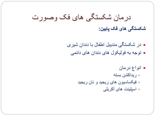 ‫وصورت‬ ‫فک‬ ‫های‬ ‫شکستگی‬ ‫درمان‬
‫پایین‬ ‫فک‬ ‫های‬ ‫شکستگی‬:
‫شیری‬ ‫دندان‬ ‫با‬ ‫اطفال‬ ‫مندیبل‬ ‫شکستگی‬ ‫در‬
‫دائمی‬ ‫های‬ ‫دندان‬ ‫های‬ ‫فولیکول‬ ‫به‬ ‫توجه‬
‫درمان‬ ‫انواع‬
‫بسته‬ ‫ریداکشن‬
‫ریجید‬ ‫نان‬ ‫و‬ ‫ریجید‬ ‫های‬ ‫فیکساسیون‬
‫آکریلی‬ ‫های‬ ‫اسپلینت‬
 