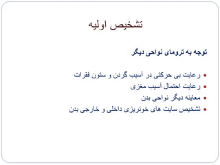 ‫اولیه‬ ‫تشخیص‬
‫دیگر‬ ‫نواحی‬ ‫ترومای‬ ‫به‬ ‫توجه‬
‫فقرات‬ ‫ستون‬ ‫و‬ ‫گردن‬ ‫آسیب‬ ‫در‬ ‫حرکتی‬ ‫بی‬ ‫رعایت‬
‫مغزی‬ ‫آسیب‬ ‫احتمال‬ ‫رعایت‬
‫بدن‬ ‫نواحی‬ ‫دیگر‬ ‫معاینه‬
‫بدن‬ ‫خارجی‬ ‫و‬ ‫داخلی‬ ‫خونریزی‬ ‫های‬ ‫سایت‬ ‫تشخیص‬
 