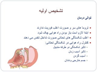 ‫اولیه‬ ‫تشخیص‬
‫درمان‬ ‫توالی‬
‫ندارند‬ ‫فوریت‬ ‫اغلب‬ ‫صورت‬ ‫و‬ ‫سر‬ ‫های‬ ‫تروما‬
‫شود‬ ‫چک‬ ‫هوایی‬ ‫راه‬ ‫بودن‬ ‫باز‬ ‫است‬ ‫الزم‬ ‫ابتدا‬
‫دهند‬ ‫می‬ ‫تنفس‬ ‫تداخل‬ ‫صورت‬ ‫تحتانی‬ ‫های‬ ‫شکستگی‬ ‫اغلب‬
‫تحتانی‬ ‫شکستگی‬ ‫در‬ ‫هوایی‬ ‫راه‬ ‫کنترل‬:
‫مندیبل‬ ‫طرفه‬ ‫دو‬ ‫شکستگی‬ ‫تاثیر‬
‫زبان‬ ‫آسیب‬ ‫تاثیر‬
‫گردن‬ ‫آسیب‬
‫ودندان‬ ‫خارجی‬ ‫جسم‬
 