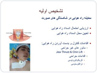 ‫اولیه‬ ‫تشخیص‬
‫صورت‬ ‫های‬ ‫شکستگی‬ ‫در‬ ‫هوایی‬ ‫راه‬ ‫معاینه‬
‫هوایی‬ ‫راه‬ ‫انسداد‬ ‫احتمال‬ ‫ارزیابی‬
‫هوایی‬ ‫راه‬ ‫انسداد‬ ‫محل‬ ‫تعیین‬
‫هوایی‬ ‫راه‬ ‫آوردن‬ ‫بدست‬ ‫و‬ ‫کنترل‬ ‫اقدامات‬:
‫جراحی‬ ‫غیر‬ ‫های‬ ‫مانور‬
Jaw Thrust & Chin Lift
‫جراحی‬ ‫اقدامات‬
‫کریکوتایروتومی‬
‫تراکئوستومی‬
 