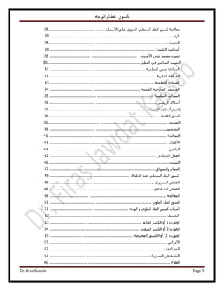 ‫الوجه‬ ‫عظام‬ ‫كسور‬
Dr. firas Kassab Page 3
‫ٓؼخُـش‬ًٍٞٔ‫حُلي‬٢ِ‫حُٔل‬١ٝ‫حُلخ‬٠ِ‫ػ‬ٕ‫ح٧ٓ٘خ‬..................................................28
‫حَُى‬..............................................................................................................28
‫حُظؼز٤ض‬...........................................................................................................28
‫أٓخُ٤ذ‬‫حُظؼز٤ض‬..............................................................................................28
‫طؼز٤ض‬‫ٓؼظٔي‬٠ِ‫ػ‬ٕ‫ح٧ٓ٘خ‬..............................................................................28
‫حُظؼز٤ض‬َٗ‫حُٔزخ‬٢‫ك‬ْ‫حُؼظ‬...................................................................................30
‫حُو٤خ١ش‬ٖٟٔ‫حُؼظٔ٤ش‬.....................................................................................31
‫حُو٤خ١ش‬‫حُيحثَ٣ش‬................................................................................................32
‫حُٜلخثق‬‫حُؼظٔ٤ش‬.............................................................................................33
ْ٤‫حُيرخر‬‫حُوخٍؿ٤ش‬‫حُٔؼزظش‬.................................................................................34
‫حُٔوخُذ‬‫حُؼظٔ٤ش‬.............................................................................................35
‫أٓ٬ى‬َ٘٘٣ًَ................................................................................................35
ٍ‫اهظ٤خ‬‫أِٓٞد‬‫حُظؼز٤ض‬........................................................................................35
ًٍٞٔ‫حُِؤش‬...................................................................................................36
‫حُظٜ٘٤ق‬...........................................................................................................36
ٚ٤‫حُظ٘و‬......................................................................................................38
‫حُٔؼخُـش‬.........................................................................................................41
ٍ‫ح٧١لخ‬.........................................................................................................41
ٖ٤‫حُزخُـ‬..........................................................................................................41
َٔ‫حُؼ‬٢‫حُـَحك‬...............................................................................................42
‫حُظؼز٤ض‬...........................................................................................................46
ّ‫حُطؼخ‬َ‫ٝحُٔٞحث‬..............................................................................................47
ًٍٞٔ‫حُلي‬٢ِ‫حُٔل‬‫ػ٘ي‬ٍ‫ح٧١لخ‬.......................................................................48
ٚ‫حُلل‬١َ٣َُٔ‫ح‬.............................................................................................48
ٚ‫حُلل‬٢‫حُ٘ؼخػ‬............................................................................................48
‫حُٔؼخُـش‬........................................................................................................48
ًٍٞٔ‫حُلي‬١ِٞ‫حُؼ‬...........................................................................................51
‫أٓزخد‬ًٍٞٔ‫حُلي‬١ِٞ‫حُؼ‬ٝٚ‫حُٞؿ‬......................................................................51
‫حُظٜ٘٤ق‬........................................................................................................52
‫ُٞكٍٞص‬1ٝ‫أ‬ٌَُٔ‫ح‬ْ‫حُؼخث‬..................................................................................53
‫ُٞكٍٞص‬2ٝ‫أ‬ٌَُٔ‫ح‬٢َُٜٓ‫ح‬................................................................................54
‫ُٞكٍٞص‬3ٝ‫أ‬ٌٍُٞٔ‫ح‬‫حُٔؼظَٟش‬..........................................................................55
ٝ‫ح٧ػَح‬.........................................................................................................57
‫حُٔ٠خػلخص‬.....................................................................................................57
ٚ٤‫حُظ٘و‬١َ٣َُٔ‫ح‬.........................................................................................57
‫حُؼ٬ؽ‬............................................................................................................60
 