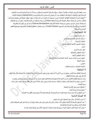 ‫الوجه‬ ‫عظام‬ ‫كسور‬
Dr. firas Kassab Page 86
ٝ ،٢ًُٞ٘‫ح‬ ٢‫حُيٓخؿ‬ َ‫ُِٔخث‬ ٕ٬٤ٓ ‫ٛ٘خى‬ ٕ‫أ‬ ‫١خُٔخ‬ ‫رخُٜخىحص‬ ٞ٣َُٔ‫ح‬ ‫طـط٤ش‬ ‫٣ـذ‬٩ ‫حُٔٔززش‬ ْ٤‫حُـَحػ‬ ‫ِٗ٤غ‬‫أ‬ ٕ‫أ‬ ‫رٔخ‬‫ُظٜخد‬
‫٣ـذ‬ ‫حُظـط٤ش‬ ٕ‫كب‬ ‫حَُثٞ٣ش‬ ‫حٌٍُٔٞحص‬ ٢ٛ ‫حُٔلخ٣خ‬ٝ ٖ٤ِٔ٘‫حُز‬ ٖٔ٠‫طظ‬ ٕ‫أ‬ٖ٣‫حُِٔلخى٣ٔ٤ي‬Sulphadimidine.‫ٝهخث٤ش‬ ‫ًٔؼخُـش‬
*ٌُ ً‫خ‬٣ٞ‫ػل‬ ‫طظٞهق‬ ‫ٓٞف‬ ‫حُٔ٤٬ٗخص‬ ٖٓ ‫حُؼي٣ي‬ ٕ‫ا‬ .‫ٍَٟٝ٣ش‬ ‫ُ٤ٔض‬ ‫رخُٜخىحص‬ ‫حُٞهخث٤ش‬ ‫حُٔؼخُـش‬ ٕ‫أ‬ ٍ‫أٗخ‬ ٞ‫حُزؼ‬٠ُ‫ا‬ ‫٣لظخؽ‬ ‫رؼ٠ٜخ‬ ٖ
‫ر‬ ٢‫ؿَحك‬ ‫اؿ٬م‬‫ب‬ٝ‫أ‬ ‫حُٜيؿ٤ش‬ ‫حُؼ٠ِش‬ ‫ٛلخم‬ ٍ‫ٓظؼٔخ‬Fascia Lateٖٓ ‫ٓوخ١٤ش‬ ‫َٗ٣لش‬ ٝ‫أ‬‫حُٞطَس‬‫ح٩ؿ٬م‬ ْ‫٣ظ‬ ٕ‫أ‬ ٌٖٔ٣ .‫ح٧ٗل٤ش‬
‫ر‬‫ب‬ٖٔ٠‫٣ظ‬ ٢‫هخٍؿ‬ َ‫ٓيه‬ ٍ‫ٓظؼٔخ‬‫ا‬‫حُـَرخُ٤ش‬ ‫حُو٬٣خ‬ ٍ‫ٓظجٜخ‬External Ethmoidectomy‫رخُطَ٣وش‬ ٝ‫أ‬ ‫حُٞطَس‬ َ‫ػز‬ َ‫رٔيه‬ ٝ‫أ‬
٢ٜ‫حُـز‬ ‫ػوذ‬ ‫رٞحٓطش‬ ٝ‫أ‬ ‫ح٧ٗق‬ َ‫ػز‬ ‫حُظ٘ظ٤َ٣ش‬Frontal Craniotomْٝ‫حُطؼ‬ ‫ٟٝغ‬ ‫ٓغ‬ ‫حٌٍُٔٔٞس‬ ‫حُؼظٔ٤ش‬ ‫حُوطغ‬ ‫ٍى‬ ‫رؼيٛخ‬ ْ‫٣ظ‬
‫ح‬‫ُِٔلخ٣خ‬ ‫ُٔ٘خٓذ‬.
H-ُ‫ح‬: ‫ٔ٠خػلخص‬
-‫ٓئهض‬ ٝ‫أ‬ ْ‫ىحث‬ ٍ‫هي‬
-٢ًُٞ٘‫ح‬ ٢‫حُيٓخؿ‬ َ‫حُٔخث‬ ٕ٬٤ٓ
-‫حُٔلخ٣خ‬ ‫اُظٜخد‬
-‫ٓوخ١٤ش‬ ‫ه٤ِش‬ ٝ‫أ‬ ‫ح٧ٗل٤ش‬ ‫حُـ٤ٞد‬ ‫اُظٜخد‬
-ٕ‫اٗظخ‬
-ُْ٘‫ح‬ ‫كخٓش‬ ‫كوي‬
-١٬‫ًبهظ‬ ٖ٤‫حُٔٞه‬ ‫طزخػي‬
-‫حُِحثق‬ ٖ٤‫حُٔٞه‬ ‫طزخػي‬
-‫هخع‬ ٝ‫أ‬ ٢‫حُلـخؿ‬ ٍ‫حُـيح‬ ْ٤َٓ‫ط‬ َ٘‫ك‬ ‫رٔزذ‬ ٙٞ‫ه‬‫حُلـخؽ‬
-‫حُٔوِش‬ ‫ٟؼق‬
-٠ٔ‫حُؼ‬
-. ‫اٟخك٤ش‬ ‫ؿَحك٤ش‬ ‫ُؼِٔ٤خص‬ ‫حُلخؿش‬
I-‫حُ٘وخٛش‬
‫ا‬ٖ٤‫ر‬ ‫ٓخ‬ َٜ‫٣ل‬ ٌَُٔ‫ح‬ ‫رؼي‬ ّ‫حُؼظخ‬ ٍ‫ٓظوَح‬3٠ُ‫ا‬4ٝ ‫أٓخر٤غ‬‫رؼي‬ ‫حُوزَحء‬ ٞ‫رؼ‬ ‫٣وظَف‬ّ‫ا‬‫حُ٘ظخٍحص‬ ‫ٍطيحء‬‫أ‬‫حُٞهض‬ ‫ٌٛح‬ ٍ٬‫ه‬ ٢‫حُظٔو‬ ٝ
ّ‫حُؼظخ‬ ‫ٓلخًحس‬ ٠ِ‫ػ‬ َ‫٣ئػ‬ ‫هي‬ ٚٗ٧.
‫٣ليع‬‫ا‬ٖ٤‫ر‬ ‫ٓخ‬ َٓ‫حٌُخ‬ ّ‫حُؼظخ‬ ‫ٗيٓخؽ‬4٠ُ‫ا‬8ٝ ‫أٓخر٤غ‬ٝ ٖ٤‫أٓزٞػ‬ ٠ُ‫ا‬ ‫أٓزٞع‬ ‫رؼي‬ ُ‫ٓٔظخ‬ ٌٕٞ٣ ّ‫حُؼخ‬ ١‫حُ٘٘خ‬ٌُٖ:‫د‬ ‫٣ٜ٘ق‬
*٫‫٣ـذ‬‫طظطِذ‬ ٢‫حُظ‬ ‫حَُ٣خٟش‬ ‫ٓٔخٍٓش‬‫ا‬ٝ َ‫ح٧ه‬ ٠ِ‫ػ‬ َٜٗ‫أ‬ ‫ػ٬ػش‬ ٠ُ‫ا‬ ٖ٣َٜٗ ‫ُٔيس‬ ١‫ؿٔي‬ ‫كظٌخى‬ٟ‫ٓي‬ ٠ِ‫ػ‬ ‫٣ؼظٔي‬ ‫ًُي‬
.‫ح٩ٛخرش‬ ‫ٓٞء‬
*‫حُؼو٤ِش‬ ‫ح٧ٗ٤خء‬ َٔ‫ك‬ ّ‫ػي‬ ‫ٓلخُٝش‬.
‫اٍطيحء‬ َ٠‫٣ل‬ *‫ؿ‬‫ز٤َس‬‫أٗل٤ش‬.
*‫ُٔيس‬ ‫رخَُ٣خٟش‬ ‫حُٔ٘خًٍش‬ ‫ػ٘ي‬ ٚ‫حُٞؿ‬ ‫هًٞس‬ ‫اٍطيحء‬ ‫٣ـذ‬ ٚٗ‫أ‬ ٠ُٛٞٔ‫ح‬ ٖٓ6ٛ٩‫ح‬ ‫رؼي‬ َ‫ح٧ه‬ ٠ِ‫ػ‬ ‫أٓخر٤غ‬‫خرش‬.
K-‫حٌُحط٤ش‬ ‫حُؼ٘خ٣ش‬
*٫‫٣ـذ‬.٢‫١ز‬ ًٕ‫ا‬ ٠ِ‫ػ‬ ٍٜٞ‫حُل‬ ٕٝ‫ى‬ َ‫ؿزخث‬ ١‫أ‬ ‫اُحُش‬
*‫حٌُظٔش‬ ٝ‫أ‬ ‫رخُو٘وش‬ ٍٞ‫حُ٘ؼ‬ ‫ػ٘ي‬َ٠‫٣ل‬ٝ ٍ‫روخ‬ ٢‫ك‬ ْ‫ط٘ل‬ ٝ‫أ‬ ٖ‫ٓخه‬ ّ‫كٔخ‬ ٌ‫رؤه‬ٕ‫أ‬ ٌٖٔ٣ ‫ٌٛح‬٣٢‫ك‬ ‫ٔخػي‬ٝ ١‫حُٔوخ‬ ٞ‫ك‬ّ‫حُي‬
.‫ح٩ٛخرش‬ ٝ‫أ‬ ‫حُـَحكش‬ ‫رؼي‬ ًْ‫٣ظَح‬ ١ٌُ‫ح‬ ‫حُـخف‬
*‫ح٧ٗق‬ ‫أىٝ٣ش‬ ٌ‫أه‬ ٌٖٔ٣) ٕ‫اكظوخ‬ ‫ٓ٠خى‬ ٝ‫أ‬ َّٝ٤ٓ ‫أٗل٤ش‬ ‫هطَس‬ (‫ٓليىس‬ ‫١ز٤ش‬ ‫ٝٛلش‬ ٕٝ‫ى‬ ُْ٧‫ح‬ ‫ُظول٤ق‬
 