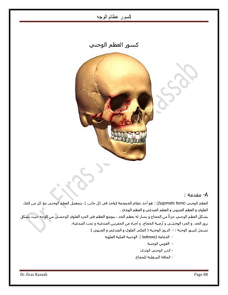 ‫الوجه‬ ‫عظام‬ ‫كسور‬
Dr. firas Kassab Page 88
ًٍْٞٔ‫حُؼظ‬٢٘‫حُٞؿ‬
A-: ‫ٓويٓش‬
( ٢٘‫حُٞؿ‬ ْ‫حُؼظ‬Zygomatic bone):‫ؿخٗذ‬ ًَ ٢‫ك‬ ‫(ٝحكي‬ ‫حُـٔـٔش‬ ّ‫ػظخ‬ ‫أكي‬ ٞٛ‫حُلي‬ ٖٓ ًَ ‫ٓغ‬ ٢٘‫حُٞؿ‬ ْ‫حُؼظ‬ َٜ‫٣ظٔل‬ .)
ٝ ١ِٞ‫حُؼ‬ٝ ٢ٜ‫حُـز‬ ْ‫حُؼظ‬ٝ ٢‫حُٜيؿ‬ ْ‫حُؼظ‬١‫حُٞطي‬ ْ‫حُؼظ‬.
ٝ ‫حُلـخؽ‬ ٖٓ ً‫ح‬‫ؿِء‬ ٢٘‫حُٞؿ‬ ْ‫حُؼظ‬ ٌَ٘٣‫حُوي‬ ْ‫رؼظ‬ ُٚ ٍ‫٣٘خ‬٢‫ك‬ ْ‫حُؼظ‬ ‫٣ظٟٞغ‬ .ٌَ٘٣ ‫ك٤غ‬ ٚ‫حُٞؿ‬ ٖٓ ٢٘‫حُٞك‬ ١ِٞ‫حُؼ‬ ‫حُـِء‬
ٝ ،‫حُوي‬ َُٝ‫ر‬ٝ ٢٘‫حُٞك‬ ‫حُـِء‬ٝ ،‫حُلـخؽ‬ ‫أٍٟ٤ش‬ٝ ‫حُٜيؿ٤ش‬ ٖ٤‫حُللَط‬ ٖٓ ‫أؿِحء‬‫حُٜيؿ٤ش‬ ‫طلض‬.
: ‫حُٞؿ٘ش‬ ًٍٞٔ َٔ٘‫ط‬-) ٢ٜ‫حُـز‬ ٝ ٢‫حُٜيؿ‬ ٝ ١ِٞ‫حُؼ‬ ٢ٌ‫حُل‬ ( ‫حُٞؿ٘٤ش‬ ٍُٝ‫حُي‬
-( ‫حُيػخٓش‬buttress‫حُؼِٞ٣ش‬ ‫حُلٌ٤ش‬ ‫حُٞؿ٘٤ش‬ )
-‫حُٞؿ٘٤ش‬ ّٞ‫حُو‬
-١‫حُٞطي‬ ٢٘‫حُٞؿ‬ ٍُ‫حُي‬
-‫ُِلـخؽ‬ ‫حُٔلِ٤ش‬ ‫حُلخكش‬
 