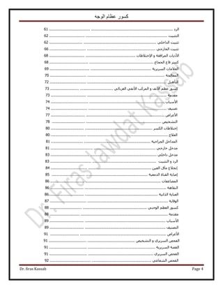 ‫الوجه‬ ‫عظام‬ ‫كسور‬
Dr. firas Kassab Page 4
‫حَُى‬...............................................................................................................61
‫حُظؼز٤ض‬..........................................................................................................62
‫طؼز٤ض‬٢ِ‫حُيحه‬................................................................................................62
‫طؼز٤ض‬٢‫حُوخٍؿ‬...............................................................................................66
‫ح٧ً٣خص‬‫حَُٔحكوش‬ٝ‫ح٩هظ٬١خص‬.............................................................................68
ًَٔ‫هخع‬‫حُلـخؽ‬.............................................................................................68
‫حُؼ٬ٓخص‬‫حَُٔ٣َ٣ش‬...........................................................................................69
‫حُٔؼخُـش‬.......................................................................................................70
َ٤ٛ‫حُظؤ‬.........................................................................................................72
ًٍْٞٔ‫ػظ‬‫ح٧ٗق‬ٝ‫حًَُٔذ‬٢‫ح٧ٗل‬٢ُ‫حُـَرخ‬........................................................73
‫ٓويٓش‬........................................................................................................73
‫ح٧ٓزخد‬......................................................................................................74
‫طٜ٘٤ق‬........................................................................................................74
ٝ‫ح٧ػَح‬......................................................................................................77
ٚ٤‫حُظ٘و‬..................................................................................................78
‫اهظ٬١خص‬ٌُٔ‫ح‬َ...........................................................................................80
‫حُؼ٬ؽ‬.........................................................................................................80
َ‫حُٔيحه‬‫حُـَحك٤ش‬.........................................................................................81
َ‫ٓيه‬٢‫هخٍؿ‬..............................................................................................81
َ‫ٓيه‬٢ِ‫ىحه‬...............................................................................................83
‫حَُى‬ٝ‫حُظؼز٤ض‬...............................................................................................83
‫اٗو٬ع‬‫ٓآم‬ٖ٤‫حُؼ‬..........................................................................................84
‫اٛخرش‬‫حُو٘خس‬‫حُيٓؼ٤ش‬......................................................................................85
‫حُٔ٠خػلخص‬...................................................................................................86
‫حُ٘وخٛش‬........................................................................................................86
‫حُؼ٘خ٣ش‬‫حٌُحط٤ش‬..................................................................................................86
‫حُٞهخ٣ش‬..........................................................................................................87
ًٍْٞٔ‫حُؼظ‬٢٘‫حُٞؿ‬.......................................................................................88
‫ٓويٓش‬..........................................................................................................88
‫ح٧ٓزخد‬........................................................................................................89
‫حُظٜ٘٤ق‬........................................................................................................89
ٝ‫ح٧ػَح‬........................................................................................................91
ٚ‫حُلل‬١َ٣َُٔ‫ح‬ٝٚ٤‫حُظ٘و‬.............................................................................91
‫حُوٜش‬‫حَُٔ٣َ٣ش‬...............................................................................................91
ٚ‫حُلل‬١َ٣َُٔ‫ح‬.............................................................................................91
ٚ‫حُلل‬٢‫حُ٘ؼخػ‬...........................................................................................92
 
