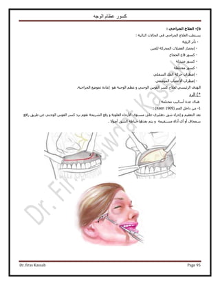 ‫الوجه‬ ‫عظام‬ ‫كسور‬
Dr. firas Kassab Page 95
b)-: ً‫اىجشاح‬ ‫اىؼالج‬
: ‫حُظخُ٤ش‬ ‫حُلخ٫ص‬ ٢‫ك‬ ٢‫حُـَحك‬ ‫حُؼ٬ؽ‬ ‫٣ٔظطذ‬
-‫حَُإ٣ش‬ َ‫طؤػ‬
-ٖ٤‫ُِؼ‬ ‫حُٔلًَش‬ ‫حُؼ٠٬ص‬ ٍ‫اٗلٜخ‬
-‫حُلـخؽ‬ ‫هخع‬ ًٍٞٔ
-‫ٓظزيُش‬ ًٍٞٔ
-‫ٓوظِطش‬ ًٍٞٔ
-٢ِ‫حُٔل‬ ‫حُلي‬ ‫كًَش‬ ‫اٟطَحد‬
-٢‫حُٟٔٞؼ‬ ‫ح٧ػٜخد‬ ‫اٟطَحد‬
ُ‫ح‬‫ٜيف‬٢ٔ٤‫حَُث‬‫ُؼ٬ؽ‬ًَّٔٞ‫حُو‬٢٘‫حُٞؿ‬ْٝ‫ػظ‬‫حُٞؿ٘ش‬ٞٛ‫اػخىس‬‫طٟٔٞغ‬‫حُـَحك٤ش‬.
‫حَُى‬ )*
‫ٛ٘خى‬‫ػيس‬‫أٓخُ٤ذ‬‫ٓوظِلش‬:
1-ْ‫حُل‬ َ‫ىحه‬ ٖٓ(Keen 1909):
‫حُؼِٞ٣ش‬ ‫ح٧ٍكخء‬ ٟٞ‫ٓٔظ‬ ٠ِ‫ػ‬ ١ِ٤ِٛ‫ى‬ ‫ٗن‬ ‫اؿَحء‬ ٝ ْ٤‫حُظؼو‬ ‫رؼي‬َ‫ر‬ ّٞ‫ٗو‬ ‫حَُ٘٣لش‬ ‫ٍكغ‬ ٝ٢٘‫حُٞؿ‬ ّٞ‫حُو‬ ًَٔ ‫ى‬‫ٍحكغ‬ ‫١َ٣ن‬ ٖ‫ػ‬
‫ٓٔظو٤ٔش‬ ‫أىحس‬ ١‫أ‬ ٝ‫أ‬ ‫ٓٔلخم‬٫ٞٛ‫أ‬ ‫حُ٘ن‬ ‫ه٤خ١ش‬ ‫رؼيٛخ‬ ْ‫٣ظ‬ ٝ.
 