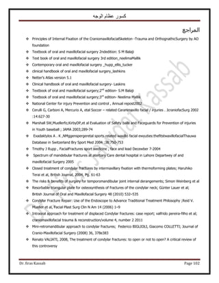 ‫الوجه‬ ‫عظام‬ ‫كسور‬
Dr. firas Kassab Page 102
‫حَُٔحؿغ‬
 Principles of Internal Fixation of the CraniomaxillofacialSkeleton -Trauma and OrthognathicSurgery by AO
foundation
 Textbook of oral and maxillofacial surgery 2ndedition: S M Balaji
 Text book of oral and maxillofacial surgery 3rd edition_neelimaMallik
 Contemporary oral and maxillofacial surgery _hupp_ellis_tucker
 clinical handbook of oral and maxillofacial surgery_lashkins
 Netter’s Atlas version 5.1
 Clinical handbook of oral and maxillofacial surgery- Laskins
 Textbook of oral and maxillofacial surgery;2nd
edition- S.M Balaji
 Textbook of oral and maxillofacial surgery;3rd
edition- Neelima Mallik
 National Center for injury Prevention and control , Annual repost2002
 Cerulli G, Carboni A, Mercurio A, etal Soccer – related Caranimaxillo facial / injuries . JcraniofacSurg 2002
:14:627-30
 Marshall SW,Muellerfo;KirbyDP,et al Evaluation of Safety balls and Faceguards for Prevention of injuries
in Youth baseball ; JAMA 2003;289-74
 Exadaktylos A . K ,NMggenspergeretal sports related waxillo facial ewyuties:thefitstwaxillofacialThauwa
Database in Switzerland Bry Sport Med 2004 :38:750-753
 Tmothy J Rupp , FacialFractures sport wedicine , face and lead Decewber 7-2004
 Spectrum of mandebular fractures at atertiary Care dental hospital in Lahore Departwey of and
maxillofacial Surgery 2005
 Closed treatment of condylar fractures by intermaxillary fixation with thermoforming plates; Haruhiko
Terai et al, British Journal, 2004, Pg. 61-63
 The risks & benefits of surgery for temporomandibular joint internal derangements; Simon Weinberg et al
 Resorbable triangular plate for osteosynthesis of fractures of the condylar neck; Günter Lauer et al;
British Journal of Oral and Maxillofacial Surgery 48 (2010) 532–535
 Condylar Fracture Repair: Use of the Endoscope to Advance Traditional Treatment Philosophy ;Reid V.
Mueller et al, Facial Plast Surg Clin N Am 14 (2006) 1–9
 Intraoral approach for treatment of displaced Condylar fractures: case report; valfrido pereira-filho et al;
craniomaxillofacial trauma & reconstruction/volume 4, number 2 2011
 Mini-retromandibular approach to condylar fractures; Federico BIGLIOLI, Giacomo COLLETTI; Journal of
Cranio-Maxillofacial Surgery (2008) 36, 378e383
 Renato VALIATI, 2008, The treatment of condylar fractures: to open or not to open? A critical review of
this controversy
 