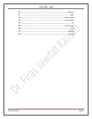 ‫الوجه‬ ‫عظام‬ ‫كسور‬
Dr. firas Kassab Page 5
‫حُٔ٠خػلخص‬....................................................................................................93
‫حُؼ٬ؽ‬...........................................................................................................94
‫حُؼ٬ؽ‬‫حُٔلخكع‬...............................................................................................94
‫حُؼ٬ؽ‬٢‫حُـَحك‬..............................................................................................95
‫حَُى‬..............................................................................................................95
‫حُ٘ن‬٢‫حُـَحك‬..............................................................................................98
‫حُظؼز٤ض‬.........................................................................................................100
‫حُٔ٠خػلخص‬....................................................................................................101
‫حَُٔحؿغ‬........................................................................................................102
 