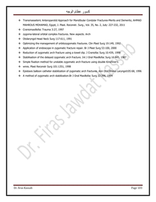 ‫الوجه‬ ‫عظام‬ ‫كسور‬
Dr. firas Kassab Page 103
 Transmasseteric Anteroparotid Approach for Mandibular Condylar Fractures-Merits and Demerits; AHMAD
MAHROUS MOHAMAD, Egypt, J. Plast. Reconstr. Surg., Vol. 35, No. 2, July: 227-232, 2011
 Craniomaxillofac Trauma 3:27, 1997
 zygoma-lateral orbital complex fractures. New aspects. Arch
 Otolaryngol Head Neck Surg 117:611, 1991
 Optimizing the management of orbitozygomatic fractures. Clin Plast Surg 19:149, 1992
 Application of endoscope in zygomatic fracture repair. Br J Plast Surg 53:100, 2000
 Reduction of zygomatic arch fracture using a towel clip. J Craniofac Surg 10:439, 1999
 Stabilisation of the delayed zygomatic arch fracture. Int J Oral Maxillofac Surg 16:445, 1987
 Simple ﬁxation method for unstable zygomatic arch fracture using double Kirschner’s
 wires. Plast Reconstr Surg 101:1351, 1998
 Epistaxis balloon catheter stabilization of zygomatic arch fractures. Ann Otol Rhinol Laryngol105:68, 1996
 A method of zygomatic arch stabilization.Br J Oral Maxillofac Surg 32:396, 1994
 