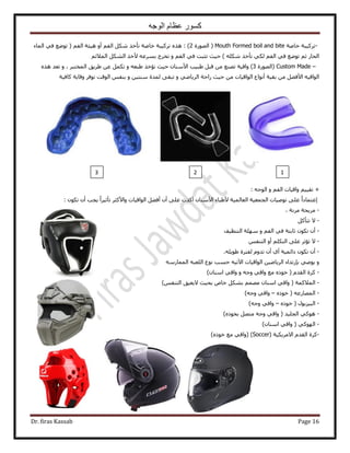 ‫الوجه‬ ‫عظام‬ ‫كسور‬
Dr. firas Kassab Page 16
-‫طًَ٤زش‬‫هخٛش‬Mouth Formed boil and bite‫حٍُٜٞس‬ (2: )ْ‫حُل‬ ٌَٗ ٌ‫طؤه‬ ‫هخٛش‬ ‫طًَ٤زش‬ ٌٙٛ‫أ‬‫حُٔخء‬ ٢‫ك‬ ‫طٟٞغ‬ ( ْ‫حُل‬ ‫ٛ٤جش‬ ٝ
ٍ‫حُلخ‬‫ط‬ ٢ٌُ ْ‫حُل‬ ٢‫ك‬ ‫طٟٞغ‬ ْ‫ػ‬‫ؤ‬) ٌِٚٗ ٌ‫ه‬ٝ ْ‫حُل‬ ٢‫ك‬ ‫طؼزض‬ ‫ك٤غ‬٧ ٚ‫رَٔػ‬ ‫طوَؽ‬ْ‫حُٔ٬ث‬ ٌَُ٘‫ح‬ ٌ‫ه‬
Custom Made –‫(حٍُٜٞس‬3)٧‫ح‬ ‫١ز٤ذ‬ َ‫هز‬ ٖٓ ‫طٜ٘غ‬ ‫ٝحه٤ش‬‫ك٤غ‬ ٕ‫ٓ٘خ‬ٝ ٚ‫١زؼ‬ ٌ‫طئه‬‫١َ٣ن‬ ٖ‫ػ‬ ٌَٔ‫ط‬ٝ ، َ‫حُٔوظز‬ٌٙٛ ‫طؼي‬
٧‫ح‬ ٚ٤‫حُٞحه‬‫رو٤ش‬ ٖٓ َ٠‫ك‬‫أ‬ٝ ٢ٟ‫حَُ٣خ‬ ‫ٍحكش‬ ‫ك٤غ‬ ٖٓ ‫حُٞحه٤خص‬ ‫ٗٞحع‬ٝ ٖ٤‫ٓ٘ظ‬ ‫ُٔيس‬ ٠‫طزو‬‫ًخك٤ش‬ ‫ٝهخ٣ش‬ َ‫طٞك‬ ‫حُٞهض‬ ْ‫ر٘ل‬
+ْ‫حُل‬ ‫ٝحه٤خص‬ ْ٤٤‫طو‬: ٚ‫حُٞؿ‬ ٝ
‫ا‬‫حُـٔؼ٤ش‬ ‫طٞٛ٤خص‬ ٠ِ‫ػ‬ ً‫ح‬‫ػظٔخى‬‫حُؼخُٔ٤ش‬٧‫ح‬ ‫٧١زخء‬٠ِ‫ػ‬ ‫أًيص‬ ٕ‫ٓ٘خ‬‫أ‬٠‫أك‬ ٕ‫٣ـذ‬ ً‫ح‬َ٤‫طؤػ‬ َ‫ٝح٧ًؼ‬ ‫حُٞحه٤خص‬ َ‫أ‬ٌٕٞ‫ط‬ ٕ:
-، ‫َٓٗش‬ ‫َٓ٣لش‬
-٫ًَ‫طظؤ‬
-‫أ‬ٝ ْ‫حُل‬ ٢‫ك‬ ‫ػخرظش‬ ٌٕٞ‫ط‬ ٕ‫حُظ٘ظ٤ق‬ ‫ِٜٓش‬
-٫ٌِْ‫حُظ‬ ٠ِ‫ػ‬ َ‫طئػ‬‫أ‬ْ‫حُظ٘ل‬ ٝ
-‫أ‬١‫أ‬ ‫ىحثٔ٤ش‬ ٌٕٞ‫ط‬ ٕ‫أ‬ِٚ٣ٞ١ ‫ُلظَس‬ ّٝ‫طي‬ ٕ.
ٞ٣ ٝ‫ر‬ ٢ٛ‫ب‬٥‫ح‬ ‫حُٞحه٤خص‬ ٖ٤ٟ‫حَُ٣خ‬ ‫ٍطيحء‬ٚ٤‫ط‬ٍٚٓ‫حُٔٔخ‬ ٚ‫حُِؼز‬ ‫ٗٞع‬ ‫كٔذ‬
-ّ‫حُوي‬ ‫ًَس‬(ٝ ٚ‫ٝؿ‬ ٢‫ٝحه‬ ‫ٓغ‬ ًٙٞ‫ه‬ٕ‫حٓ٘خ‬ ٢‫ٝحه‬)
-‫حُٔ٬ًٔش‬(ْ‫حُظ٘ل‬ ‫٫٣ؼ٤ن‬ ‫رل٤غ‬ ٙ‫هخ‬ ٌَ٘‫ر‬ ْٜٔٓ ٕ‫حٓ٘خ‬ ٢‫ٝحه‬)
-ٚ‫حُٜٔخٍػ‬(ًٙٞ‫ه‬–ٚ‫ٝؿ‬ ٢‫ٝحه‬)
-ٍٞ‫حُز٤ِر‬(ًٙٞ‫ه‬–ٚ‫ٝؿ‬ ٢‫ٝحه‬)
-ًٙٞ‫رو‬ َٜ‫ٓظ‬ ٚ‫ٝؿ‬ ٢‫ٝحه‬ ( ‫حُـِ٤ي‬ ٢ًٞٛ)
-٢ًُٜٞ‫ح‬(ٕ‫حٓ٘خ‬ ٢‫ٝحه‬)
-‫ًَس‬‫ح٫َٓ٣ٌ٤ش‬ ّ‫حُوي‬(Soccer)(ًٙٞ‫ه‬ ‫ٓغ‬ ٢‫ٝحه‬)
123
 