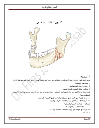 ‫الوجه‬ ‫عظام‬ ‫كسور‬
Dr. firas Kassab Page 17
ًٔٞ٠ِ‫حُٔل‬ ‫حُلي‬ ٍ
A-:‫ٓويٓش‬
ٝ ْٔ‫حُـ‬ ّ‫ػظخ‬ ًٍٞٔ ٢‫ك‬ ً‫ح‬َٗ‫ػخ‬ ٢ِ‫حُٔل‬ ‫حُلي‬ ًٍٞٔ ‫طٜ٘ق‬ٚ‫حُٞؿ‬ ّ‫ػظخ‬ ًٍٞٔ ٢‫ك‬ ‫ح٧ٗق‬ ْ‫ػظ‬ ‫رؼي‬ ً‫خ‬٤ٗ‫ػخ‬ٝ‫ًُي‬ ‫٣ؼٞى‬: ٠ُ‫ا‬
1-‫ٓٞهغ‬٢ِ‫حُٔل‬ ‫حُلي‬.
2-‫ٝحُؼ٘ن‬ ٚ‫حُٞؿ‬ ّ‫ػظخ‬ ٖ٤‫ر‬ َُٙٝ‫ر‬.
3-‫ا‬ٚ‫ٗل٘خث‬ٕ‫حُلٜخ‬ ‫ُلٌٝس‬ ٚ‫حُٔ٘خر‬ ٌِٚٗ ٝ.
ٝ ٢ِ‫حُٔل‬ ‫حُلي‬ ًٍٞٔ ٍ‫طزي‬ ٢‫ك‬ ً‫ح‬َ٤‫ًز‬ ً‫ح‬ٍٝ‫ى‬ ‫حُؼ٠٬ص‬ ‫طِؼذ‬ٝ ‫حُلي‬ ‫٣ئى٣ٜخ‬ ٢‫حُظ‬ ‫حُلًَخص‬ ْٛ‫أ‬ ًٌَٗ ‫ٓٞف‬ ٢ِ٣ ‫ك٤ٔخ‬‫حُؼ٠٬ص‬
‫ػٜ٘خ‬ ‫حُٔٔئُٝش‬:
1 -‫حَُحكؼش‬ ‫حُؼ٠٬ص‬ ‫طئى٣ٜخ‬ ّ‫ح٧ٓخ‬ ٞ‫ٗل‬ ‫طويٓ٤ش‬ ‫كًَش‬.ٕٝ‫حُٔخٟـظخ‬ ٕ‫حُؼ٠ِظخ‬ ‫أٜٛٔخ‬.
2 -‫كًَش‬ٝ ٠ِ‫ح٧ػ‬ ٞ‫ٗل‬ ‫اؿ٬م‬ٝ ‫حَُحكؼش‬ ‫حُؼ٠٬ص‬ ‫طئى٣ٜخ‬٢ٛ:
٬٠‫حُؼ‬: ‫ص‬-ُ‫ح‬‫ـ٘خك٤ش‬٧‫ح‬‫ٗٔ٤ش‬,ُ‫ح‬‫ٜيؿ٤ش‬.
-‫حُٞك٘٤ش‬ ‫حُـ٘خك٤ش‬ ‫حُؼ٠ِش‬.
3 -ٝ َ‫ح٧ٓل‬ ٞ‫ٗل‬ ‫كظق‬ ‫كًَش‬ٝ ‫حُوخك٠ش‬ ‫حُؼ٠٬ص‬ ‫طئى٣ٜخ‬‫أٜٛٔخ‬:
-ٖ٤٘‫حُزط‬ ‫ًحص‬
 