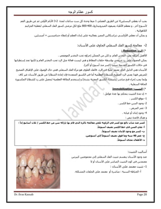 ‫الوجه‬ ‫عظام‬ ‫كسور‬
Dr. firas Kassab Page 28
ٖ٤ِٔ٘‫حُز‬ ٢‫٣ؼط‬ ٕ‫أ‬ ‫٣ـذ‬V٢ِ٠‫حُؼ‬ ‫حُطَ٣ن‬ ٖ‫ػ‬1‫ٓخػخص‬ ‫ٓض‬ ًَ ‫ٝكيس‬ ‫ٓ٤ـخ‬‫ُٔيس‬2-3ْ‫حُل‬ ‫١َ٣ن‬ ٖ‫ػ‬ ْ‫ػ‬ ٠ُٝ٧‫ح‬ ّ‫ح٧٣خ‬
َ‫آه‬ ‫٧ٓزٞع‬ٝ .٣ ‫ح٧١زخء‬ ْ‫ٓؼظ‬ٕٞ‫٠٤ل‬ُ‫ح‬ٍُٝ‫ٔ٤ظَٝٗ٤يح‬400-800٢ِ‫حُٔل‬ ‫حُلي‬ ًٍٞٔ ٠َٟٓ ٌَُ ‫ِٓؾ‬ْ٤‫حُـَحػ‬ ‫ُظـط٤ش‬
‫حُ٬ٛٞحث٤ش‬.
ٝ‫اٗظ‬ ٠ِ‫ػ‬ ٚ‫رلؼخُ٤ظ‬ ِ٤ُٔٔ‫ح‬ ٖ٤ُ‫طظَحٌٓخ‬ ٢ًٔٝ٧‫ح‬ ٢‫ٗؼط‬ ٕ‫أ‬ ٌٖٔ٣ٖ٤ِٔ‫أٓز‬ + ٖ٤ٔ٤ٓ‫ؿ٘ظخ‬ ‫اػطخء‬ ٝ‫أ‬ ْ‫حُؼظ‬ ٕ‫خ‬.
2-ٕ‫ح٧ٓ٘خ‬ ٠ِ‫ػ‬ ١ٝ‫حُلخ‬ ٢ِ‫حُٔل‬ ‫حُلي‬ ًٍٞٔ ‫ٓؼخُـش‬:
*)‫اىشد‬Reduction ::
ٝ ،ّ‫حُؼخ‬ َ٣‫حُظوي‬ ‫طلض‬ ٙ‫اؿَحإ‬ َ٠‫ح٧ك‬ٌُٖ. ٢‫حُٟٔٞؼ‬ َ٣‫حُظوي‬ ‫طلض‬ ٙ‫اؿَحإ‬ ٌُٖٔٔ‫ح‬ ٖٓ
ٝ ١‫حُٔطخ‬ ‫كِوخص‬ ‫رٞحٓطش‬ ٢‫طيٍ٣ـ‬ ‫ٍى‬ ٠ِ‫ػ‬ ٍٜٞ‫حُل‬ ٌٖٔ٣‫ُ٤ٔض‬ ٢َٛ‫ٓؼ‬ ‫كؼخُش‬‫طلض‬ ‫حَُى‬ّ‫حُؼخ‬ َ٣‫حُظوي‬ٝ‫آظطزخرٜخ‬ ‫طـي‬ ‫ٌُٜ٘خ‬
)َ‫أًؼ‬ ٝ‫أ‬ ‫أٓزٞع‬ ٌ٘ٓ ًَٔ( ‫ٗٔز٤خ‬ ‫حُوي٣ٔش‬ ٌٍُٞٔ‫ح‬ ‫كخ٫ص‬ ٢‫ك‬.
‫حُٜل٤ق‬ ‫ح٩١زخم‬ ٠ِ‫ػ‬ ٍُٞٛٞ‫ح‬ ٍ‫كخ‬ ٢‫كل‬ ٢ِ‫حُٔل‬ ‫حُلي‬ ‫َٓآس‬ ٞٛ ١ِٞ‫حُؼ‬ ‫كخُلي‬ ،‫حَُى‬ ٢‫ك‬ ٚ٤ِ‫ػ‬ ‫ٗؼظٔي‬ ١ٌُ‫ح‬ َ٤ُ‫حُي‬ ٢ٛ ٕ‫ح٧ٓ٘خ‬
‫ُِ٘ظخ٣خ‬ ‫حُٜل٤ق‬ ‫حَُى‬ ٢٘‫٣ؼ‬ ‫كٌٜح‬ ٞ٣َُِٔ‫حُؼظٔ٤ش‬٢‫ك‬ ‫أٓخ‬‫حُٔظؼيىس‬ ٌٍُٞٔ‫ح‬ٕ‫كب‬‫حُ٘ظخ٣خ‬ ‫اػخىس‬ٖ‫ػ‬‫ًخف‬ َ٤‫ؿ‬ ٕ‫ح٧ٓ٘خ‬ ‫١َ٣ن‬
ٝ‫ا‬ٗ‫كظق‬ ‫اؿَحء‬ ‫٣ـذ‬ ‫ٔخ‬َٗ‫ٓزخ‬)‫ر٘يس‬ ‫حُٔلظظش‬ ٌٍُٞٔ‫ح‬ ‫(ربٓظؼ٘خء‬ٝ‫ا‬‫حٌٍُٔٔٞس‬ ‫ُِ٘ظخ٣خ‬ ‫ٍى‬ ٠ِ‫ػ‬ َٜ‫ُ٘ل‬ ‫حُؼظٔ٤ش‬ ‫حُٔ٬هش‬ ّ‫ٓظوي‬
‫حُٔلِ٤ش‬ ‫حُلخكش‬.
*)‫اىرثثٍد‬Immobilization :
+‫رٜخ‬ ٌْ‫٣ظل‬ ‫حُظؼز٤ض‬ ‫ٓيس‬ ٕ‫ا‬َٓ‫ػٞح‬ ‫ػيس‬:
1-ٌَُٔ‫ح‬ ‫ٓٞهغ‬.
2-ٌَُٔ‫ح‬ ٢‫ه‬ ُٖٔ‫ح‬ ‫ٝؿٞى‬.
3-ٞ٣َُٔ‫ح‬ َٔ‫ػ‬.
4-ٚ‫ؿ٤خر‬ ٝ‫أ‬ ٕ‫اٗظخ‬ ‫ٝؿٞى‬.
ٝٚ٘‫ط‬ ‫هخػيس‬ ‫ٛ٘خى‬:
‫حُظؼز٤ض‬ ‫أٓخُ٤ذ‬:
ْٔ‫٣٘و‬ ٕ‫ح٧ٓ٘خ‬ ‫ٝؿٞى‬ ‫ػ٘ي‬‫طؼز٤ض‬٢ِ‫حُٔل‬ ‫حُلي‬٠ُ‫ا‬ٖ٤‫ًز٤َط‬ ٖ٤‫ٓـٔٞػظ‬
‫ح‬ ًٕٞ ٢‫ك‬ ٖ٣‫ٓؼظٔي‬َٗ‫حُٔزخ‬ ‫ُظؼز٤ض‬٫ ٝ‫أ‬ ٕ‫ح٧ٓ٘خ‬ ٠ِ‫ػ‬
1-ٕ‫ح٧ٓ٘خ‬ ٠ِ‫ػ‬ ‫ٓؼظٔي‬ ‫طؼز٤ض‬:
‫أ‬-‫ٓزخَٗس‬ : ‫حُٔ٘٤ش‬ ‫حُو٤خ١ش‬ٝ‫أ‬‫حٌُِٔ٘ش‬ ‫حُلِوخص‬ ٠ِ‫ػ‬ ‫ٓؼظٔي‬.
‫م‬‫س‬ً‫قا‬ ً‫اىر‬ ‫تامشج‬ ‫ٍؼاىجح‬ ‫ذيقى‬ ‫اىضاوٌح‬ ً‫ف‬ ‫مسش‬ ‫ٍغ‬ ‫تاىغ‬ ‫شاب‬ ‫ػْذ‬ ‫ش‬‫أساتٍغ‬ ‫ثالز‬ / ‫اىنسش‬ ‫خظ‬ ٍِ ِ‫س‬ ‫تإصاىح‬ ‫تها‬ً‫ا‬‫إر‬:
‫أ‬-ً‫ا‬‫أسثىػ‬ ‫ّضٍف‬ ‫اىنسش‬ ‫خظ‬ ً‫ف‬ ِ‫اىس‬ ً‫تق‬.
‫ب‬-‫مسش‬‫وجىد‬ ‫ٍغ‬ً‫ا‬‫أسثىػ‬ ‫ّضٍف‬ ُ‫اإلّرا‬.
‫ج‬-‫ػَش‬40ٍِ‫أسثىػ‬ ‫إىى‬ ً‫ا‬‫أسثىػ‬ ‫ّضٍف‬ ‫فىق‬ ‫وٍا‬ ‫سْح‬.
‫د‬-‫ّح‬ ‫األطفاه‬‫ز‬ً‫ا‬‫أسثىػ‬ ‫ف‬.
 