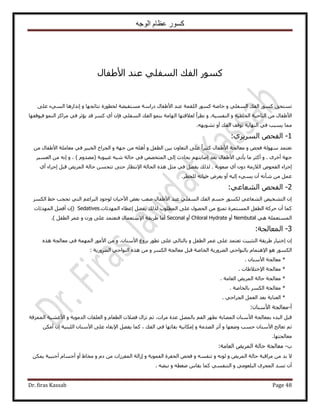 ‫الوجه‬ ‫عظام‬ ‫كسور‬
Dr. firas Kassab Page 48
ٍ‫ح٧١لخ‬ ‫ػ٘ي‬ ٢ِ‫حُٔل‬ ‫حُلي‬ ًٍٞٔ
ًٞٔ ‫طٔظلن‬ًٍٞٔ ‫هخٛش‬ ٝ ٢ِ‫حُٔل‬ ‫حُلي‬ ٍٝ ‫ٗظخثـٜخ‬ ‫ُوطٍٞس‬ ‫ٓٔظل٤٠ش‬ ‫ىٍحٓش‬ ٍ‫ح٧١لخ‬ ‫ػ٘ي‬ ‫حُِؤش‬٠ِ‫ػ‬ ‫حُٔ٢ء‬ ‫اٌٗحٍٛخ‬
ٝ ‫حُوِو٤ش‬ ‫حُ٘خك٤ش‬ ٖٓ ٍ‫ح٧١لخ‬ٝ .‫حُ٘لٔ٤ش‬ُٞٔ٘‫ح‬ ًِ‫َٓح‬ ٢‫ك‬ َ‫٣ئػ‬ ‫هي‬ ًَٔ ١‫أ‬ ٕ‫كب‬ ٢ِ‫حُٔل‬ ‫حُلي‬ ٞٔ٘‫ر‬ ‫حُٜخٓش‬ ‫ُؼ٬هظٜخ‬ ً‫ح‬َ‫ٗظ‬‫ك٤ٞهلٜخ‬
ٜٚ٣ٞ٘‫ط‬ ٝ‫أ‬ ‫حُلي‬ ‫طٞهق‬ ‫حُٜ٘خ٣ش‬ ٢‫ك‬ ‫٣ٔزذ‬ ‫ٓٔخ‬.
1-ٚ‫حُلل‬١َ٣َُٔ‫ح‬:
ٝ ٚ‫كل‬ ‫ُٜٓٞش‬ ‫طؼظٔي‬ٝ َ‫حُطل‬ ٖ٤‫ر‬ ٕٝ‫حُظؼخ‬ ٠ِ‫ػ‬ ً‫ح‬َ٤‫ًؼ‬ ٍ‫ح٧١لخ‬ ‫ٓؼخُـش‬ٝ ‫ؿٜش‬ ٖٓ ِٚٛ‫أ‬ٖٓ ٍ‫ح٧١لخ‬ ‫ٓؼخِٓش‬ ٢‫ك‬ َ٤‫حُوز‬ ‫حُـَحف‬
‫ؿ‬َٟ‫أه‬ ‫ٜش‬ٝ .‫ؿ٤زٞرش‬ ٚ‫ٗز‬ ‫كخُش‬ ٢‫ك‬ ٜٚ‫حُٔظو‬ ٠ُ‫ا‬ ‫رلخىع‬ ْٜ‫اٛخرظ‬ ‫رؼي‬ ٍ‫ح٧١لخ‬ ٢‫٣ؤط‬ ‫ٓخ‬ َ‫أًؼ‬(ّٝ‫ٜٓي‬ٝ ، )َ٤ٔ‫حُؼ‬ ٖٓ ٚٗ‫ا‬
‫ٛؼٞرش‬ ١‫أ‬ ٕٝ‫ى‬ ‫حُ٬ُٓش‬ ٙٞ‫حُلل‬ ‫اؿَحء‬.٩‫ح‬ ‫حُلخُش‬ ٌٙٛ َ‫ٓؼ‬ ٢‫ك‬ َ٠‫٣ل‬ ‫ٌُُي‬١‫أ‬ ‫اؿَحء‬ َ‫هز‬ ٞ٣َُٔ‫ح‬ ‫كخُش‬ ٖٔ‫طظل‬ ٠‫كظ‬ ٍ‫ٗظظخ‬
ٚ‫ك٤خط‬ َٝ‫٣ؼ‬ ٝ‫أ‬ ٚ٤ُ‫ا‬ ‫٣ٔ٢ء‬ ٕ‫أ‬ ٚٗ‫ٗؤ‬ ٖٓ َٔ‫ػ‬َ‫ُِوط‬.
2-ٚ‫حُلل‬٢‫حُ٘ؼخػ‬:
ٌَُٔ‫ح‬ ٢‫ه‬ ‫طلـذ‬ ٢‫حُظ‬ ْ‫حُزَحػ‬ ‫ُٞؿٞى‬ ٕ‫ح٧ك٤خ‬ ٞ‫رؼ‬ ‫ٛؼذ‬ ٍ‫ح٧١لخ‬ ‫ػ٘ي‬ ٢ِ‫حُٔل‬ ‫حُلي‬ ْٔ‫ؿ‬ ٌٍُٞٔ ٢‫حُ٘ؼخػ‬ ٚ٤‫حُظ٘و‬ ٕ‫ا‬
‫حُٔطِٞد‬ ٠ِ‫ػ‬ ٍٜٞ‫حُل‬ ٖٓ ‫طٔ٘غ‬ ‫حُٔٔظَٔس‬ َ‫حُطل‬ ‫كًَش‬ ٕ‫أ‬ ‫ًٔخ‬‫حُٜٔيثخص‬ ‫اػطخء‬ َ٠‫٣ل‬ ‫ٌُُي‬Sedatives.(‫حُٜٔيثخص‬ َ٠‫أك‬ ٕ‫ا‬
٢ٛ ‫حُٔٔظؼِٔش‬Nembutalٝ‫أ‬Chloral Hydrateٝ‫أ‬Seconal٩‫ح‬ ‫١َ٣وش‬ ‫أٓخ‬ٝ ُٕٝ ٠ِ‫ػ‬ ‫كظؼظٔي‬ ٍ‫ٓظؼٔخ‬َ‫حُطل‬ َٔ‫ػ‬.)
3-‫حُٔؼخُـش‬:
ٕ‫ا‬‫ا‬ٍ‫هظ٤خ‬ٝ َ‫حُطل‬ َٔ‫ػ‬ ٠ِ‫ػ‬ ‫طؼظٔي‬ ‫حُظؼز٤ض‬ ‫١َ٣وش‬ٝ .ٕ‫ح٧ٓ٘خ‬ ‫رِٝؽ‬ ٍٞ‫طط‬ ٠ِ‫ػ‬ ٢ُ‫رخُظخ‬ُٖٓ‫ح‬ ٍٞٓ٧‫ح‬ٌٙٛ ‫ٓؼخُـش‬ ٢‫ك‬ ‫ٜٔٔش‬
٩‫ح‬ ٞٛ ٌٍُٞٔ‫ح‬‫حُ٠ٍَٝ٣ش‬ ٢‫رخُ٘ٞحك‬ ّ‫ٛظٔخ‬‫حُوخٛش‬ٝ ٌَُٔ‫ح‬ ‫ٓؼخُـش‬ َ‫هز‬‫حُ٠ٍَٝ٣ش‬ ٢‫حُ٘ٞحك‬ ٌٙٛ ٖٓ:
*ٕ‫ح٧ٓ٘خ‬ ‫ٓؼخُـش‬.
*٩‫ح‬ ‫ٓؼخُـش‬‫هظ٬١خص‬.
*‫حُؼخٓش‬ ٞ٣َُٔ‫ح‬ ‫كخُش‬ ‫ٓؼخُـش‬.
*‫رخُوخٛش‬ ٌَُٔ‫ح‬ ‫ٓؼخُـش‬.
*‫حُـ‬ َٔ‫حُؼ‬ ‫رؼي‬ ‫حُؼ٘خ٣ش‬٢‫َحك‬.
‫أ‬-ٕ‫ح٧ٓ٘خ‬ ‫ٓؼخُـش‬:
ٝ ّ‫حُطؼخ‬ ‫ك٠٬ص‬ ٍ‫طِح‬ ْ‫ػ‬ ،‫َٓحص‬ ‫ػيس‬ َُٜٔ‫رخ‬ ْ‫حُل‬ َٜ‫ٗط‬ ‫حُٜٔخرش‬ ٕ‫ح٧ٓ٘خ‬ ‫رٔؼخُـش‬ ‫حُزيء‬ َ‫هز‬ٝ ‫حُيٓٞ٣ش‬ ‫حُؼِوخص‬‫حُِٔٔهش‬ ‫ح٧ؿ٘٤ش‬
ٝ ‫ٟٝؼٜخ‬ ‫كٔذ‬ ٕ‫ح٧ٓ٘خ‬ ‫طؼخُؾ‬ ْ‫ػ‬ٝ ‫حُٜيٓش‬ َ‫أػ‬‫آٌخ‬‫حُلي‬ ٢‫ك‬ ‫روخثٜخ‬ ‫ٗ٤ش‬٩‫ح‬ َ٠‫٣ل‬ ‫ًٔخ‬ ،ٌٖٓ‫أ‬ ٕ‫ا‬ ‫حُِز٘٤ش‬ ٕ‫ح٧ٓ٘خ‬ ٠ِ‫ػ‬ ‫روخء‬
‫ٓؼخُـظٜخ‬.
‫د‬-‫حُؼخٓش‬ ٞ٣َُٔ‫ح‬ ‫كخُش‬ ‫ٓؼخُـش‬:
ٝ ٞ٣َُٔ‫ح‬ ‫كخُش‬ ‫َٓحهزش‬ ٖٓ ‫ري‬ ٫ٝ ُٚٗٞٝ ٚٔ‫ط٘ل‬ٝ ‫حُلٔٞ٣ش‬ ‫حُللَس‬ ٚ‫كل‬ٝ ّ‫ى‬ ٖٓ ‫حُٔلَُحص‬ ‫اُحُش‬ٌٖٔ٣ ‫أؿ٘ز٤ش‬ ّ‫أؿٔخ‬ ٝ‫أ‬ ١‫ٓوخ‬
ٝ ٢ٓٞ‫حُزِؼ‬ َٟ‫حُٔـ‬ ‫طٔي‬ ٕ‫أ‬ٝ ٚ‫ٟـط‬ ّ‫٣وخ‬ ‫ًٔخ‬ ٢ٔ‫حُظ٘ل‬ٚ٠‫ٗز‬.
 