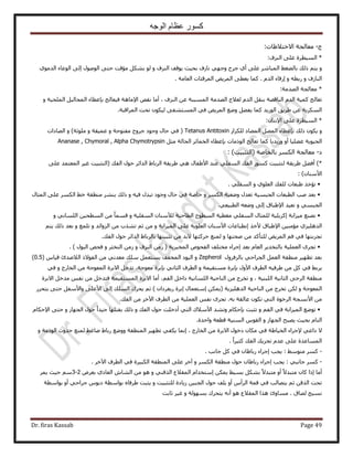 ‫الوجه‬ ‫عظام‬ ‫كسور‬
Dr. firas Kassab Page 49
‫ؽ‬-‫ح٫هظ٬١خص‬ ‫ٓؼخُـش‬:
*‫حُِ٘ف‬ ٠ِ‫ػ‬ ‫حُٔ٤طَس‬:
ٝٝ ‫حُِ٘ف‬ ‫٣ٞهق‬ ‫رل٤غ‬ ‫ٗخُف‬ ٢ٜ‫ٝؿ‬ ‫ؿَف‬ ١‫أ‬ ٠ِ‫ػ‬ َٗ‫حُٔزخ‬ ٢‫رخُ٠ـ‬ ‫ًُي‬ ْ‫٣ظ‬‫ٓئهض‬ ٌَ٘‫ر‬ ُٞ٠‫كظ‬١ٞٓ‫حُي‬ ‫حُٞػخء‬ ٠ُ‫ا‬ ٍُٞٛٞ‫ح‬
ٝ ‫حُ٘خُف‬ٝ ٚ‫ٍرط‬ّ‫حُي‬ ‫اٍهخء‬‫حُؼخٓش‬ ‫حَُٔهجخص‬ ٞ٣َُٔ‫ح‬ ٠‫٣ؼط‬ ‫ًٔخ‬ ..
*‫حُٜيٓش‬ ‫ٓؼخُـش‬:
‫حُِ٘ف‬ ٖ‫ػ‬ ‫حُٔٔززش‬ ‫حُٜيٓش‬ ‫ُؼ٬ؽ‬ ّ‫حُي‬ َ‫ر٘و‬ ‫حُ٘خهٜش‬ ّ‫حُي‬ ‫ًٔ٤ش‬ ‫طؼخُؾ‬‫أٓخ‬ ،ٝ ‫حُِٔل٤ش‬ َ٤ُ‫حُٔلخ‬ ‫ربػطخء‬ ‫ك٤ؼخُؾ‬ ‫ح٩ٓخٛش‬ ٚ‫ٗو‬
‫حَُٔحهزش‬ ‫طلض‬ ٌٕٞ٤ُ ٠‫حُٔٔظ٘ل‬ ٢‫ك‬ ٞ٣َُٔ‫ح‬ ‫ٟٝغ‬ َ٠‫٣ل‬ ‫ًٔخ‬ ‫حٍُٞ٣ي‬ ‫١َ٣ن‬ ٖ‫ػ‬ ‫حٌَُٔ٣ش‬.
*٩‫ح‬ ٠ِ‫ػ‬ ‫حُٔ٤طَس‬ٕ‫ٗظخ‬:
ُٝ‫ٌُِِح‬ ‫حُٔ٠خى‬ َُٜٔ‫ح‬ ‫ربػطخء‬ ‫ًُي‬ ٌٕٞ٣Tetanus Antitoxin)‫ِٓٞػش‬ ٝ ‫ػٔ٤وش‬ ٝ ‫ٓلظٞكش‬ ‫ؿَٝف‬ ‫ٝؿٞى‬ ٍ‫كخ‬ ٢‫ك‬ (ٝ‫حُٜخىحص‬
٤‫حُل‬‫ٞ٣ش‬‫ٍٝ٣ي٣خ‬ ٝ‫أ‬ ‫ػ٠ِ٤خ‬َ‫ٓؼ‬ ‫حُلخُش‬ َ‫حُؤخث‬ ‫ربػطخء‬ ‫حًُٞٓخص‬ ‫طؼخُؾ‬ ‫ًٔخ‬Ananase , Chymoral , Alpha Chymotrypsin
‫ى‬-‫رخُوخٛش‬ ٌَُٔ‫ح‬ ‫ٓؼخُـش‬‫(حُظؼز٤ض‬: )
)*‫١َ٣وش‬ ٢ٛ ٍ‫ح٧١لخ‬ ‫ػ٘ي‬ ٢ِ‫حُٔل‬ ‫حُلي‬ ًٍٞٔ ‫ُظؼز٤ض‬ ‫١َ٣وش‬ َ٠‫أك‬١‫حَُرخ‬٠ِ‫ػ‬ ‫حُٔؼظٔي‬ َ٤‫ؿ‬ ‫(حُظؼز٤ض‬ ‫حُلي‬ ٍٞ‫ك‬ َ‫حُيحث‬
ٕ‫ح٧ٓ٘خ‬: )
•‫ُِلي‬ ‫١زؼخص‬ ٌ‫طئه‬ٝ ١ِٞ‫حُؼ‬٢ِ‫حُٔل‬.
•ٝ ٌَُٔ‫ح‬ ‫ٟٝؼ٤ش‬ ٍ‫طؼي‬ ‫حُـزٔ٤ش‬ ‫حُطزؼخص‬ ‫ٛذ‬ ‫رؼي‬ٝ ٚ٤‫ك‬ ٍ‫طزي‬ ‫ٝؿٞى‬ ٍ‫كخ‬ ٢‫ك‬ ‫هخٛش‬َ٘٘‫ر‬ ‫ًُي‬‫ح‬ ٢‫ه‬ ‫ٓ٘طوش‬ٍ‫حُٔؼخ‬ ٠ِ‫ػ‬ ٌَُٔ
ٝ ٢ٔ‫حُـز‬٩‫ح‬ ‫ٗؼ٤ي‬٢‫حُطز٤ؼ‬ ٚ‫ٟٝؼ‬ ٠ُ‫ا‬ ‫١زخم‬.
•‫ٓ٤ِحرش‬ ‫ٜٗ٘غ‬‫ا‬ٍ‫ُِٔؼخ‬ ‫ًَ٣ِ٤ش‬٨ُ ‫حُطخك٘ش‬ ‫حُٔطٞف‬ ‫ٓـط٤ش‬ ٢ِ‫حُٔل‬ٝ ‫حُٔلِ٤ش‬ ٕ‫ٓ٘خ‬‫حُٔط‬ ٖٓ ً‫خ‬ٔٔ‫ه‬ٝ ٢ٗ‫حُِٔخ‬ ٖ٤‫ل‬
٩‫ح‬ ٖ٤٘ٓ‫ٓئ‬ ١ِ٤ِٛ‫حُي‬ٌ‫٧ه‬ ‫١زخم‬‫ا‬ٝ ‫حُٔ٤ِحرش‬ ٠ِ‫ػ‬ ‫حُؼِٞ٣ش‬ ٕ‫ح٧ٓ٘خ‬ ‫ٗطزخػخص‬ُِ‫ح‬ ٖٓ ‫طٌ٘د‬ ْ‫ػ‬ ٖٓٝ ‫ٝحثي‬ٝ ‫طِٔغ‬ْ‫٣ظ‬ ‫ًُي‬ ‫رؼي‬
ٝ ‫ٛلظٜخ‬ ٖٓ ‫ُِظؤًي‬ ٞ٣َُٔ‫ح‬ ْ‫ك‬ ٢‫ك‬ ‫طـَرظٜخ‬َ‫ك‬ ‫ُٔ٘غ‬‫٫ري‬ ‫ًظٜخ‬‫طؼز٤ظٜخ‬ ٖٓ١‫رخَُرخ‬‫حُلي‬ ٍٞ‫ك‬ َ‫حُيحث‬.
•َٟ‫طـ‬( ‫حُٔوزَ٣ش‬ ٙٞ‫حُلل‬ ‫ٓوظِق‬ ‫اؿَحء‬ ‫رؼي‬ ّ‫حُؼخ‬ َ٣‫رخُظوي‬ ‫حُؼِٔ٤ش‬‫حُِ٘ف‬ َُٖٓٝ‫حُظوؼ‬ ٍُٖٓٝٞ‫حُز‬ ٚ‫كل‬. )
ٍَٝ‫رخُِك‬ ٢‫حُـَحك‬ َٔ‫حُؼ‬ ‫ٓ٘طوش‬ َ٤ٜ‫طط‬ ‫رؼي‬Zepherolٝ( ّ‫ه٤خ‬ ‫حُ٬ٛية‬ ً٫ٞ‫حُل‬ ٖٓ ٢ٗ‫ٓؼي‬ ‫ِٓي‬ َٔ‫٣ٔظؼ‬ ‫حُٔولق‬ ‫حُ٤ٞى‬0.5)
َ٣‫ر‬ ٍٝ٧‫ح‬ ‫حُطَف‬ ٚ٤‫١َك‬ ٖٓ ًَ ٢‫ك‬ ٢‫ر‬‫ب‬ٝ ‫ٓٔظو٤ٔش‬ ‫رَس‬‫ر‬ ٢ٗ‫حُؼخ‬ ‫حُطَف‬‫ب‬ٝ ‫حُوخٍؽ‬ ٖٓ ‫حُٔؼٞؿش‬ ‫ح٫رَس‬ َ‫طيه‬ ،‫ٓؼٞؿش‬ ‫رَس‬٢‫ك‬
ٝ ، ‫حُِز٘٤ش‬ ‫حُؼخٗ٤ش‬ ٠‫حَُك‬ ‫ٓ٘طوش‬‫ح٫رَس‬ َ‫ٓيه‬ ْ‫ٗل‬ ٖٓ َ‫كظيه‬ ‫حُٔٔظو٤ٔش‬ ‫ح٫رَس‬ ‫أٓخ‬ ،ْ‫حُل‬ َ‫ىحه‬ ‫حُِٔخٗ٤ش‬ ‫حُ٘خك٤ش‬ ٖٓ ‫طوَؽ‬
ٝ ‫حُٔؼٞؿش‬‫حُيِٛ٤ِ٣ش‬ ‫حُ٘خك٤ش‬ ٖٓ ‫طوَؽ‬ ٌُٖٕ‫ٍ٣لَىح‬ ‫ارَس‬ ٍ‫آظؼٔخ‬ ٌٖٔ٣()ُِٔ‫ح‬ ‫٣لَى‬ ْ‫ػ‬ٍَ‫٣ظل‬ ٠‫كظ‬ َ‫ٝح٧ٓل‬ ٠ِ‫ح٧ػ‬ ٠ُ‫ا‬ ‫ي‬
‫حُلي‬ ٖٓ َ‫ح٥ه‬ ‫حُطَف‬ ٖٓ ‫حُؼِٔ٤ش‬ ْ‫ٗل‬ َٟ‫طـ‬ .ٚ‫ر‬ ‫ػخُوش‬ ٌٕٞ‫ط‬ ٢‫حُظ‬ ‫حَُهٞس‬ ‫ح٧ٗٔـش‬ ٖٓ.
•ٝ ْ‫حُل‬ ٢‫ك‬ ‫حُٔ٤ِحرش‬ ‫طٟٞغ‬‫ر‬ ‫طؼزض‬‫ب‬٧‫ح‬ ‫ٝط٘ي‬ ّ‫كٌخ‬٢‫حُظ‬ ‫ٓ٬ى‬‫أ‬ٝ ‫حُلي‬ ٍٞ‫ك‬ ‫ىهِض‬‫ًُي‬ٝ ُ‫حُـٜخ‬ ٍٞ‫ك‬ ً‫ح‬‫ؿ٤ي‬ ‫رلظِٜخ‬٩‫ح‬ ٠‫كظ‬ّ‫كٌخ‬
ٝ ُ‫حُـٜخ‬ ‫٣ٜزق‬ ‫رل٤غ‬ ّ‫حُظخ‬ّٞ‫حُو‬‫ٝحكيس‬ ‫هطؼش‬ ‫حُٔ٘٤ش‬.
٢‫ىحػ‬ ٫٩‫حُوخٍؽ‬ ٖٓ ‫ح٫رَس‬ ٍٞ‫ىه‬ ٕ‫ٌٓخ‬ ٢‫ك‬ ‫حُو٤خ١ش‬ ‫ؿَحء‬ٝ ‫حًُٞٓش‬ ‫كيٝع‬ ‫ُٔ٘غ‬ ٢‫ٟخؿ‬ ١‫ٍرخ‬ ‫ٟٝٝغ‬ ‫حُٔ٘طوش‬ َ٤ٜ‫طط‬ ٢‫٣ٌل‬ ‫اٗٔخ‬ ،
ً‫ح‬َ٤‫ًؼ‬ ‫حُلي‬ ‫طلَ٣ي‬ ّ‫ػي‬ ٠ِ‫ػ‬ ‫حُٔٔخػيس‬.
-٢ٓٞ‫ٓظ‬ ًَٔ‫اؿَحء‬ ‫٣ـذ‬ :‫ؿخٗذ‬ ًَ ٢‫ك‬ ٕ‫ٍرخ١خ‬.
-٢‫ؿخٗز‬ ًَٔ‫اؿَحء‬ ‫٣ـذ‬ :‫ٓ٘طوش‬ ٍٞ‫ك‬ ٕ‫ٍرخ١خ‬ٝ ٌَُٔ‫ح‬‫آ‬َ‫ح٥ه‬ ‫حُطَف‬ ٢‫ك‬ ‫حٌُز٤َس‬ ‫حُٔ٘طوش‬ ٠ِ‫ػ‬ َ‫ه‬.
‫ٓظز‬ ٕ‫ًخ‬ ‫اًح‬ ‫أٓخ‬ٌٖٔ٣ ٢٤ٔ‫ر‬ ٌَ٘‫ر‬ ً٫‫ٓظزي‬ ٝ‫أ‬ ً٫‫ي‬‫ا‬ٝ ٢٘‫حٌُه‬ ‫حُٔو٬ع‬ ّ‫ٓظويح‬َٝ‫رؼ‬ ١‫حُؼخى‬ ٕ‫حُ٘خ‬ ٖٓ ٞٛ2-3َٔ٣ ‫ك٤غ‬ ْٓ
‫٣ظ‬ ْ‫ػ‬ ٖ‫حٌُه‬ ‫طلض‬ُ‫ح‬ ٍٞ‫ك‬ ‫٣ِق‬ ٝ‫أ‬ ّ‫حَُأ‬ ‫هٔش‬ ٢‫ك‬ ‫ٜخُذ‬‫ـ‬ٝ ‫ُِظؼز٤ض‬ ‫ُ٣خىس‬ ٖ٤‫ز‬‫١َكخ‬ ‫٣ؼزض‬ٙ‫أ‬ ٢‫ؿَحك‬ ّٞ‫ىر‬ ‫رٞحٓطش‬‫رٞحٓطش‬ ٝ
ُ‫ح‬ ‫ٌٛح‬ ‫ٓٔخٝة‬ . ‫ُٜخم‬ ‫ٗٔ٤ؾ‬ٔ‫رُٜٔٞش‬ ‫٣ظلَى‬ ٚٗ‫أ‬ ٞٛ ‫و٬ع‬‫ػخرض‬ َ٤‫ؿ‬ ٝ
 