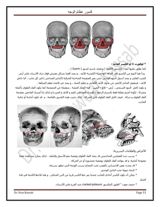 ‫الوجه‬ ‫عظام‬ ‫كسور‬
Dr. firas Kassab Page 53
‫ىىفىسخ‬ *1: ٌ‫اىؼائ‬ ‫اىنسش‬ ‫أو‬
٧‫ح‬ ٌٍُٞٔ‫ح‬ ( ‫أ٣٠خ‬ ‫ػِ٤ٜخ‬ ‫٣طِن‬ ‫ًٔخ‬ًٍٞٔ ْٓ‫رخ‬ ‫طؼَف‬ ٝ ) ‫كو٤ش‬( Guerin ).
٣ٕ‫ح٥ٓ٘خ‬ ًٍٟ ‫كٞم‬ َٝ‫ٓؼظ‬ ٌَ٘‫ر‬ ‫أكو٤خ‬ ‫٣ٔظي‬ ٝ ، ‫ُ٦ٗق‬ ‫حٌُٔؼَ٣ش‬ ‫حُٞك٘٤ش‬ ‫حُلخكش‬ ٢‫ك‬ ٌٍُٞٔ‫ح‬ ٖٓ ‫حُ٘ٞع‬ ‫ٌٛح‬ ‫زيأ‬٠ِ‫ػ‬‫أ‬ٍٝ
‫حُـ٤ذ‬٢ٌ‫حُل‬‫حُلٌ٘٤ش‬ ‫حُـ٘خك٤ش‬ ‫حُٜل٤لش‬ َ‫٣ؼز‬ ٠‫كظ‬ ٠٘‫حُٞؿ‬ ‫حُ٘ظٞء‬ َ‫أٓل‬ ‫٣ٔظي‬ ٝ(َ‫ىحه‬ ‫أٓخ‬ . ‫ؿخٗذ‬ ًَ ٢‫ك‬ ) ٠‫حُـ٘خك‬ ‫حُ٘خطت‬
‫ٗٞى‬ ٖ‫ػ‬ ٢‫ح٥ٗل‬ ِ‫حُلخؿ‬ َٜ‫ك٤٘ل‬ ، ‫ح٥ٗق‬‫حُٔ٤ٌؼش‬ ْ‫ػظ‬ ‫هخػيس‬ َ‫ػز‬ ‫٣ٔظي‬ ٝ ، ‫حُل٘ي‬ ْ‫ػظ‬ ٝ ٠ٓ‫ح٥ٓخ‬ ‫ح٥ٗق‬.
َٓ‫ًخ‬ ٌٕٞ٣ ٍٝٝ‫أ‬ ، ٠‫حُٔ٘و‬ ‫حُ٘ظٞء‬–‫هخع‬–‫حُِٜزش‬ ‫حُل٘ي‬ ‫هزش‬ ، ‫حُـ٤ذ‬،‫حُـٔـٔش‬ ٖ‫ػ‬ ‫ٓ٘لِٜش‬ًِٚٔ‫رؤ‬ ١ِٞ‫حُؼ‬ ‫حُلي‬ ٌٕٞ٣ ‫ًٔخ‬
ٌُٚٗٞ ، ‫ٓظلًَخ‬( ‫حَُهٞس‬ ‫رخُ٘ٔن‬ ٢‫كو‬ ‫ٓؼِوخ‬ ‫أٛزق‬‫حُـ٤ذ‬ ٝ ‫ح٥ٗق‬ ٝ ْ‫ُِل‬ ٠١‫حُٔوخ‬ ‫رخُـ٘خء‬)‫ٌُُي‬ ٝ‫ا‬‫رٔويٓش‬ ٚ‫حُلخك‬ ‫أٓٔي‬ ‫ًح‬
َٓ‫ًخ‬ ‫ك٤ـي‬ ، ًَٚ‫ك‬ ٝ ١ِٞ‫حُؼ‬ ‫حُلي‬‫ٌُُي‬ . ‫ُِلًَش‬ َ‫هخر‬ ١ِٞ‫حُؼ‬ ‫حُلي‬ٝ ، ‫رخُؼخثٔش‬ ٌٍُٞٔ‫ح‬ ٌٙٛ ‫ىػ٤ض‬‫ػ٘خث٤ش‬ ٝ‫أ‬ ‫أكخى٣ش‬ ٌٕٞ‫ط‬ ‫هي‬
‫حُـخٗذ‬.
‫حَُٔ٣َ٣ش‬ ‫ٝحُؼ٬ٓخص‬ ٝ‫ح٧ػَح‬:
*‫حُلي‬ ٌ‫٣ظو‬ ‫هي‬ ٖ٤‫حُـ٘خك٤ظ‬ ٖ٤‫حُؼ٠ِظ‬ ‫ٗي‬ ‫رٔزذ‬‫ٝحُوِق‬ َ‫ح٧ٓل‬ ٞ‫ٗل‬ ‫ٟٝؼ٤ش‬ ١ِٞ‫حُؼ‬،‫ػ٠ش‬ ‫ٓ٘خٛيس‬ ٌٖٔ٣ ‫ٌُُي‬
ٝ .‫أٓخٓ٤ش‬ ‫ٓلظٞكش‬‫حُلًَش‬ َ‫ك‬ ٝ‫أ‬ ‫ٓلٍ٘ٞس‬ ‫رٟٞؼ٤ش‬ ١ِٞ‫حُؼ‬ ‫حُلي‬ ‫٣ظٞحؿي‬ ‫هي‬.
*‫رَٔػش‬ ٍٞ‫طظط‬ ٢‫حُظ‬ ‫حًُٞٓش‬ ‫رٔزذ‬ ‫حُلـخؽ‬ ‫طلض‬ ‫رخُؼٜذ‬ ّ‫ح٩كٔخ‬ ٚ‫ٗو‬ ‫٣ليع‬ ‫هي‬.
*٢٘‫حُٞؿ‬ ‫حُ٘خطت‬ ‫طلض‬ ‫ىٓٞ٣ش‬ ‫ًيٓش‬
*٢ٌ٘‫حُل‬ ٍُ‫حُي‬ ٖٓ ‫هَ٣زخ‬ ٌَُٔ‫ح‬ ٢‫ه‬ َٔ٣ ‫ػ٘يٓخ‬ ‫حُـخٗذ‬ ١‫أكخى‬ ٌَُٔ‫ح‬ ٌٕٞ٣ ٕ‫أ‬ ٌٖٔ٣ٝ .‫هزش‬ ٢‫ك‬ ‫حٌُيٓش‬ ‫ط٬كع‬ ‫ٛ٘خ‬
‫حُل٘ي‬
*ٌٍُٞٔٔ‫ح‬ ‫حُطزن‬ " ‫ٛٞص‬ ‫كيٝع‬cracked-potsouncٕ‫ح٧ٓ٘خ‬ ٠ِ‫ػ‬ ‫حُوَع‬ ‫ػ٘ي‬.
 