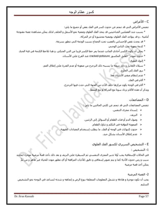 ‫الوجه‬ ‫عظام‬ ‫كسور‬
Dr. firas Kassab Page 57
C-ٝ‫ح٧ػَح‬
٢ِ٣ ‫ٓخ‬ ‫ؿٔ٤غ‬ ٝ‫أ‬ ٞ‫رؼ‬ ‫حُلي‬ ٢‫ك‬ ًَٔ ‫كيٝع‬ ٖ‫ػ‬ ْ‫ط٘ـ‬ ‫هي‬ ٢‫حُظ‬ ٝ‫ح٧ػَح‬ ٖٔ٠‫طظ‬:
‫رٔزذ‬ *‫ٗي‬ٖ٤‫حُؼ٠ِظ‬ٖ٤‫حُـ٘خك٤ظ‬‫هي‬ٌ‫٣ظو‬‫حُلي‬١ِٞ‫حُؼ‬‫ٟٝؼ٤ش‬ٞ‫ٗل‬َ‫ح٧ٓل‬‫حُوِق‬ ٝ,‫ٌُُي‬ٌٖٔ٣‫ٓ٘خٛيس‬‫ػ٠ش‬‫ٓلظٞكش‬
‫أٓخٓ٤ش‬،‫هي‬ ٝ‫٣ظٞحؿي‬‫حُلي‬١ِٞ‫حُؼ‬‫رٟٞؼ٤ش‬‫ٓلٍ٘ٞس‬ٝ‫أ‬َ‫ك‬‫حُلًَش‬.
‫هي‬ *‫٣ليع‬ٚ‫ٗو‬ّ‫ح٩كٔخ‬‫رخُؼٜذ‬‫طلض‬‫حُلـخؽ‬‫رٔزذ‬‫حًُٞٓش‬٢‫حُظ‬ٍٞ‫طظط‬‫رَٔػش‬.
‫ًيٓش‬ *‫ىٓٞ٣ش‬‫طلض‬‫حُ٘خطت‬٢٘‫حُٞؿ‬
ٌٖٔ٣ *ٕ‫أ‬ٌٕٞ٣ٌَُٔ‫ح‬١‫أكخى‬‫حُـخٗذ‬‫ػ٘يٓخ‬َٔ٣٢‫ه‬ٌَُٔ‫ح‬‫هَ٣زخ‬ٍُٖٓ‫حُي‬٢ٌ٘‫حُل‬.ٝ‫ٛ٘خ‬‫ط٬كع‬‫حٌُيٓش‬٢‫ك‬‫هزش‬‫حُل٘ي‬
‫كيٝع‬ *‫ٛٞص‬"‫حُطزن‬ٌٍُٞٔٔ‫ح‬cracked-potsounc‫ػ٘ي‬‫حُوَع‬٠ِ‫ػ‬ٕ‫ح٧ٓ٘خ‬.
‫ا‬ *‫حُؼ٠ش‬ ‫ُظٞحء‬.
*ٝ ،‫حُِؼخد‬ ٕ٬٤ْٓ‫حُل‬ ‫اؿ٬م‬ ٠ِ‫ػ‬ ‫حُويٍس‬ ّ‫ػي‬ ٝ‫أ‬ ‫ٛؼٞرش‬ ٖٓ ‫حُظِكِف‬ ‫ًُي‬ ٚ‫٣ٔزز‬ ‫ٓخ‬ ‫ٗظ٤ـش‬ ‫ًُي‬.
*‫حُوخٍؽ‬ ٠ُ‫ا‬ ‫حُلي‬ َُٝ‫ر‬.
*ّ‫ػي‬‫ا‬‫ٓؼخ‬ ٕ‫ح٧ٓ٘خ‬ ٢‫ٛل‬ ّ‫ٗظظخ‬.
*‫حُلي‬ ٢‫ك‬ ّ٫‫آ‬.
*‫حُظِكِف‬ ‫ك٤ٜخ‬ ‫كيع‬ ٢‫حُظ‬ ‫حُـٜش‬ ٖٓ ًٕ٧‫ح‬ ‫هِق‬ ‫ًَِٓٛخ‬ ٌٕٞ٣ ٚ‫حُٞؿ‬ ٢‫ك‬ ّ٫‫آ‬.
‫حُلًَش‬ ‫ٓغ‬ ‫ٓٞءح‬ ‫طِىحى‬ ّ٫٥‫ح‬ ٌٙٛ ٕ‫أ‬ ًٌَ٣ٝ٢‫حُ٠ـ‬ ‫ٓغ‬ ٝ‫أ‬.
D-‫حُٔ٠خػلخص‬
٢ِ٣ ‫ٓخ‬ ٖ٤‫حُلخُظ‬ ٢‫ًِظ‬ ٖ‫ػ‬ ْ‫ط٘ـ‬ ‫هي‬ ٢‫حُظ‬ ‫حُٔ٠خػلخص‬ ٖٔ٠‫طظ‬:
ْ‫حُظ٘ل‬ َٟ‫ٓـ‬ ‫اٗٔيحى‬.
‫حُِ٘٣ق‬.
ٝ‫أ‬ ّ‫حُي‬ ٍٖٞٛٝ٤‫حَُثظ‬ ٠ُ‫ا‬ َ‫حُٔٞحث‬ ٝ‫أ‬ ّ‫حُطؼخ‬ ‫كظخص‬.
ٝ ٌِْ‫حُظ‬ ٢‫ك‬ ‫حُٔئهظش‬ ‫حُٜؼٞرش‬ّ‫حُطؼخ‬ ٍٝ‫ط٘خ‬.
‫كيٝع‬‫ا‬‫ُظٜخ‬‫٣ظطِذ‬ ‫ٓخ‬ ،‫حُلي‬ ٝ‫أ‬ ٚ‫حُٞؿ‬ ٢‫ك‬ ‫رخص‬‫ا‬‫حُل٤ٞ٣ش‬ ‫حُٔ٠خىحص‬ ّ‫ٓظويح‬.
ّ‫ػي‬‫ا‬٧‫ح‬ ‫ؿ٬م‬‫ؿ٤ي‬ ٌَ٘‫ر‬ ٕ‫ٓ٘خ‬.
E-١ِٞ‫حُؼ‬ ‫حُلي‬ ٌٍُٞٔ ١َ٣َُٔ‫ح‬ ٚ٤‫حُظ٘و‬
1-ٚ٤‫حُظ٘و‬:
٩‫ح‬ ‫حُلخ٫ص‬ ٢‫ك‬٫ٝ‫أ‬ ‫٣ـذ‬ ‫ٓؼخك٤ش‬ٝ ‫حُِ٘٣ق‬ ٠ِ‫ػ‬ ‫حُٔ٤طَس‬ ْ‫ػ‬ ٢ٔ‫حُظ٘ل‬ َٟ‫حُٔـ‬ َ٤‫طير‬‫ُظلي٣ي‬ ‫ٓٞؿِس‬ ‫َٟٓ٤ش‬ ‫هٜش‬ ٌ‫ٗؤه‬ ‫ًُي‬ ‫رؼي‬
ٝ ‫ٓزذ‬٧‫ح‬ ‫كيٝع‬ ُٖٓٝ ‫ًٔخ‬ ‫ً٣ش‬َ٣ٜٞ‫ط‬ ْ‫٣ظ‬ٝ ٢‫آؼخك‬٨ُ ‫ىه٤ن‬َٛ‫ظخ‬ َ٤‫ؿ‬ ‫ُِل٤خس‬ ‫ٜٓيى‬ َٜ‫ٓظ‬ ١‫أ‬ ٝ‫أ‬ ‫حَُٔحكوش‬ ‫ً٣خص‬ْ‫ػ‬ ٖٓ ٝ
‫َٟٓ٤ش‬ ‫هٜش‬ ٌ‫أه‬ ٌٖٔ٣
2-‫حَُٟٔ٤ش‬ ‫حُوٜش‬
ٝ ‫ٓٞؿِس‬ ٌٕٞ‫ط‬ ٕ‫أ‬ ‫٣ـذ‬‫ٛخىكش‬ٝٝ َُٝ‫ح‬ ‫ر٘ٞع‬ ‫حُٔظؼِوش‬ ‫حُٔؼِٞٓخص‬ َٔ٘‫ط‬‫ا‬ٝ ٚٛ‫طـخ‬ٚ٤‫حُظ٘و‬ ٞ‫ٗل‬ ٚ‫حُظٞؿ‬ ٢‫ك‬ ‫ُظٔخػي‬ ٚ‫ٗيط‬
ْ٤ُِٔ‫ح‬
 
