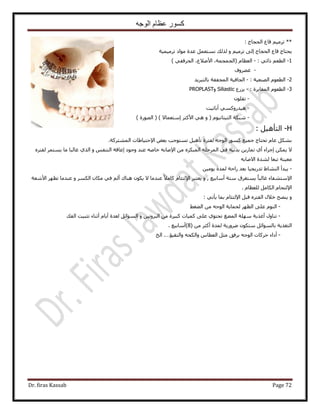 ‫الوجه‬ ‫عظام‬ ‫كسور‬
Dr. firas Kassab Page 72
: ‫حُلـخؽ‬ ‫هخع‬ ْ٤َٓ‫ط‬ **
‫طَٓ٤ٔ٤ش‬ ‫ٓٞحى‬ ‫ػيس‬ َٔ‫ٗٔظؼ‬ ‫ٌُُي‬ ٝ ْ٤َٓ‫ط‬ ٠ُ‫ا‬ ‫حُلـخؽ‬ ‫هخع‬ ‫٣لظخؽ‬
1-ْ‫حُطؼ‬٢‫ًحط‬:-ّ‫حُؼظخ‬(،‫حُـٔـٔش‬،‫ح٧ٟ٬ع‬٢‫حُلَهل‬)
-‫ؿ٠َٝف‬
2-ُ‫ح‬ّٞ‫طؼ‬‫حُٜ٘ؼ٤ش‬:-‫حُـخك٤ش‬‫حُٔـللش‬‫رخُظزَ٣ي‬
3-: ‫حُٔـخ٣َس‬ ّٞ‫حُطؼ‬-‫٣ٍِع‬SiliasticٝPROPLAST
-ِٕٞ‫طل‬
-٢ًٍٔٝ‫ٛ٤ي‬‫أ‬‫رخط٤ض‬
-‫ٗزٌش‬ّٞ٤ٗ‫حُظ٤ظخ‬) ٫‫آظؼٔخ‬ َ‫ح٧ًؼ‬ ٢ٛ ٝ () ‫حٍُٜٞس‬ (
H-َ٤ٛ‫حُظؤ‬:
.‫حُٔ٘ظًَش‬ ‫ح٩كظ٤خ١خص‬ ٞ‫رؼ‬ ‫طٔظٞؿذ‬ َ٤ٛ‫طؤ‬ ‫ُلظَس‬ ٚ‫حُٞؿ‬ ًٍٞٔ ‫ؿٔ٤غ‬ ‫طلظخؽ‬ ّ‫ػخ‬ ٌَ٘‫ر‬
٫ٌٖٔ٣‫ا‬ُ‫ح‬ ِٚ‫حَُٔك‬ ٢‫ك‬ ‫ريٗ٤ش‬ ٖ٣ٍ‫طٔخ‬ ١‫أ‬ ‫ؿَحء‬٩‫ح‬ ٖٓ ٌَٙ‫ٔز‬‫ٝؿٞى‬ ‫ػ٘ي‬ ٚٛ‫هخ‬ ٚ‫ٛخر‬‫ا‬ٝ ْ‫حُظ٘ل‬ ‫ػخهش‬‫ٓخ‬ ‫ؿخُزخ‬ ١ٌُ‫ح‬َٙ‫ُلظ‬ َٔ‫٣ٔظ‬
‫ٓؼ٤٘ش‬ٚ‫ح٫ٛخر‬ ‫ُ٘يس‬ ‫طزؼخ‬
-ٖ٤ٓٞ٣ ‫ُٔيس‬ ‫ٍحكش‬ ‫رؼي‬ ‫طيٍ٣ـ٤خ‬ ١‫حُ٘٘خ‬ ‫٣زيأ‬
٩‫ح‬‫أٓخر٤غ‬ ‫ٓظش‬ ‫٣ٔظـَم‬ ً‫خ‬‫ؿخُز‬ ‫ٓظ٘لخء‬,ٝ٩‫ح‬ َ‫٣ؼظز‬٫ ‫ػ٘يٓخ‬ ً٬ٓ‫ًخ‬ ّ‫ُظجخ‬ٝ ٌَُٔ‫ح‬ ٕ‫ٌٓخ‬ ٢‫ك‬ ُْ‫أ‬ ‫ٛ٘خى‬ ٌٕٞ٣‫ح٧ٗؼش‬ َٜ‫طظ‬ ‫ػ٘يٓخ‬
٩‫ح‬ّ‫ُِؼظخ‬ َٓ‫حٌُخ‬ ّ‫ُظلخ‬.
ٝ٩‫ح‬ َ‫هز‬ َٙ‫حُلظ‬ ٍ٬‫ه‬ ‫٣ٜ٘ق‬٢‫٣ؤط‬ ‫رٔخ‬ ّ‫ُظجخ‬:
-٢‫حُ٠ـ‬ ٖٓ ٚ‫حُٞؿ‬ ‫ُلٔخ٣ش‬ َٜ‫حُظ‬ ٠ِ‫ػ‬ ُّٞ٘‫ح‬
-ٍٝ‫ط٘خ‬‫أ‬‫حُٔ٠ؾ‬ ‫ِٜٓش‬ ‫ؿٌ٣ش‬‫ط‬ٝ ٖ٤‫حُزَٝط‬ ٖٓ ‫ًز٤َس‬ ‫ًٔ٤خص‬ ٠ِ‫ػ‬ ١ٞ‫لظ‬‫حُلي‬ ‫طؼز٤ض‬ ‫أػ٘خء‬ ّ‫أ٣خ‬ ‫ُؼيس‬ َ‫حُٔٞحث‬
( ٖٓ َ‫أًؼ‬ ‫ُٔيس‬ ‫ٍَٟٝ٣ش‬ ٌٕٞ‫ٓظ‬ َ‫رخُٔٞحث‬ ‫حُظـٌ٣ش‬8. ‫)أٓخر٤غ‬
-‫أ‬ٚ‫ٝحٌُل‬ ّ‫حُؼطخ‬ َ‫ٓؼ‬ ‫رَكن‬ ٚ‫حُٞؿ‬ ‫كًَخص‬ ‫ىحء‬‫ٝحُظو٤ئ‬.…‫حُن‬
 