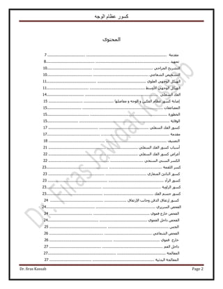 ‫الوجه‬ ‫عظام‬ ‫كسور‬
Dr. firas Kassab Page 2
ٟٞ‫حُٔلظ‬
‫ٓويٓش‬...........................................................................................................7
‫طٜٔ٤ي‬...............................................................................................................8
‫حُظَ٘٣ق‬٢‫حُـَحك‬...............................................................................................10
ٚ٤‫حُظ٘و‬٢‫حُ٘ؼخػ‬...........................................................................................10
ٌَ٤ُٜ‫ح‬٢ٜ‫حُٞؿ‬١ِٞ‫حُؼ‬.........................................................................................11
ٌَ٤ُٜ‫ح‬٢ٜ‫حُٞؿ‬٢ٓٝ٧‫ح‬........................................................................................11
‫حُلي‬٢ِ‫حُٔل‬....................................................................................................14
‫اٛخرش‬ًٍّٞٔ‫ػظخ‬ٖ٤ٌ‫حُل‬ٝٚ‫حُٞؿ‬ٝ‫ٓلخِٜٛخ‬..........................................................15
‫حُٔ٠خػلخص‬........................................................................................................15
‫حُوطٍٞس‬............................................................................................................15
‫حُٞهخ٣ش‬..............................................................................................................15
ًٍٞٔ‫حُلي‬٢ِ‫حُٔل‬..........................................................................................17
‫ٓويٓش‬..............................................................................................................17
‫حُظٜ٘٤ق‬..........................................................................................................18
‫أٓزخد‬ًٍٞٔ‫حُلي‬٢ِ‫حُٔل‬................................................................................21
ٝ‫أػَح‬ًٍٞٔ‫حُلي‬٢ِ‫حُٔل‬................................................................................22
ٌَُٔ‫ح‬٢ُ٘ٔ‫ح‬٢‫حُٔ٘و‬.....................................................................................22
ًَٔ‫حُِؤش‬........................................................................................................23
ًٍٞٔ‫حُ٘خطت‬١ٍ‫حُٔ٘وخ‬........................................................................................23
ًٍٞٔ‫حَُأى‬........................................................................................................23
ًٍٞٔ‫حُِحٝ٣ش‬.......................................................................................................23
ًٍْٞٔٔ‫ؿ‬‫حُلي‬................................................................................................23
ًٍٞٔ‫اٍطلخم‬ٖ‫حٌُه‬‫ٝؿخٗذ‬‫ح٩ٍطلخم‬....................................................................24
ٚ‫حُلل‬١َ٣َُٔ‫ح‬..................................................................................................24
ٚ‫حُلل‬‫هخٍؽ‬١ٞٔ‫ك‬..........................................................................................24
ٚ‫حُلل‬َ‫ىحه‬١ٞٔ‫حُل‬.........................................................................................24
ْ‫حُـ‬...........................................................................................................25
ٚ‫حُلل‬٢‫حُ٘ؼخػ‬............................................................................................26
‫هخٍؽ‬١ٞٔ‫ك‬...................................................................................................26
َ‫ىحه‬ْ‫حُل‬......................................................................................................27
‫حُٔؼخُـش‬..........................................................................................................27
‫حُٔؼخُـش‬‫حُزيث٤ش‬..............................................................................................27
 