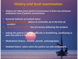 History and local examination
• History can taken from patient if consciouse or from eye witnesses
ambulance men if patient unconsciouse
• Amnesia indictive of cerebral injury
1. Retrograde amnesia; failure to remember up to the time of
accident
2. Anterograde amnesia ; loss of memory following the accident
• Asking the patient if there is difficulty in breathining ,swallowing or
pain else where in the body.
• Medications history : insuline ,steroid , anticoagulants
• Detailed history taken when the patient can talk comfortably
 