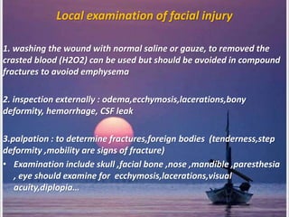 Local examination of facial injury
1. washing the wound with normal saline or gauze, to removed the
crasted blood (H2O2) can be used but should be avoided in compound
fractures to avoiod emphysema
2. inspection externally : odema,ecchymosis,lacerations,bony
deformity, hemorrhage, CSF leak
3.palpation : to determine fractures,foreign bodies (tenderness,step
deformity ,mobility are signs of fracture)
• Examination include skull ,facial bone ,nose ,mandible ,paresthesia
, eye should examine for ecchymosis,lacerations,visual
acuity,diplopia…
 