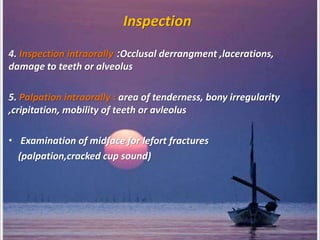 Inspection
4. Inspection intraorally :Occlusal derrangment ,lacerations,
damage to teeth or alveolus
5. Palpation intraorally : area of tenderness, bony irregularity
,cripitation, mobility of teeth or avleolus
• Examination of midface for lefort fractures
(palpation,cracked cup sound)
 