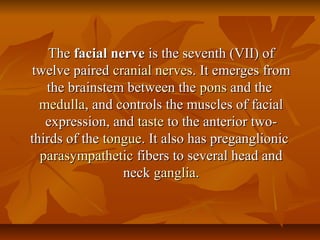 TheThe facial nervefacial nerve is the seventh (VII) ofis the seventh (VII) of
twelve pairedtwelve paired cranial nervescranial nerves. It emerges from. It emerges from
the brainstem between thethe brainstem between the ponspons and theand the
medullamedulla, and controls the muscles of facial, and controls the muscles of facial
expression, andexpression, and tastetaste to the anterior two-to the anterior two-
thirds of thethirds of the tonguetongue. It also has preganglionic. It also has preganglionic
parasympatheticparasympathetic fibers to several head andfibers to several head and
neckneck gangliaganglia..
 