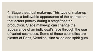 4. Stage theatrical make-up. This type of make-up
creates a believable appearance of the characters
that actors portray during a stage/theater
production. Stage make-up can change the
appearance of an individual’s face through the use
of varied cosmetics. Some of these cosmetics are
plaster of Paris, Vaseline, zinc oxide and spirit gum.
 