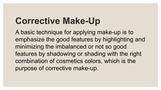 Corrective Make-Up
A basic technique for applying make-up is to
emphasize the good features by highlighting and
minimizing the imbalanced or not so good
features by shadowing or shading with the right
combination of cosmetics colors, which is the
purpose of corrective make-up.
 
