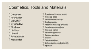 Cosmetics, Tools and Materials
 Concealer
 Foundation
 Browliner
 Eyeshadow
 Blush on
 Lip liner
 Lipstick
 Face powder
 Moisturizer
 Towels and draping sheet
 Make-up cape
 Headband or hairclip
 Eyelash curler
 Assorted make-up brushes
 Small make-up palette
 Mascara wands
 Shadow applicator
 Sponge wedges
 Tissues
 Cotton wedges
 Cotton swabs, pads or puffs
 Spatulas
 