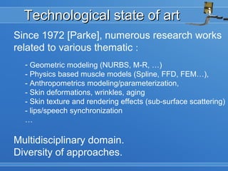 Technological state of artTechnological state of art
Since 1972 [Parke], numerous research works
related to various thematic :
- Geometric modeling (NURBS, M-R, …)
- Physics based muscle models (Spline, FFD, FEM…),
- Anthropometrics modeling/parameterization,
- Skin deformations, wrinkles, aging
- Skin texture and rendering effects (sub-surface scattering)
- lips/speech synchronization
…
Multidisciplinary domain.
Diversity of approaches.
 