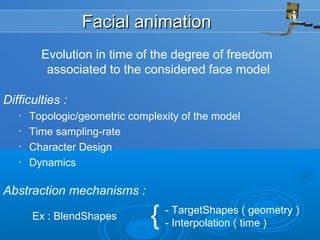 Facial animationFacial animation
Evolution in time of the degree of freedom
associated to the considered face model
Difficulties :
• Topologic/geometric complexity of the model
• Time sampling-rate
• Character Design
• Dynamics
Abstraction mechanisms :
Ex : BlendShapes { - TargetShapes ( geometry )
- Interpolation ( time )
 