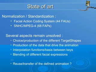State of artState of art
Normalization / Standardization :
• Facial Action Coding System (44 FAUs)
• SNHC/MPEG-4 (68 FAPs)
Several aspects remain unsolved :
• Choice/production of the different TargetShapes
• Production of the data that drive the animation
• Interpolation functions/basis between keys
• Blending of different facial expressions
…
• Reuse/transfer of the defined animation ?
 