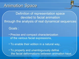 Animation SpaceAnimation Space
Definition of representation space
devoted to facial animation
through the analysis of real dynamical sequences
Goals :
• Precise and compact characterization
of the various facial expressions,
• To enable their edition in a natural way,
• To properly and unambiguously define
the facial deformations between animation keys.
 