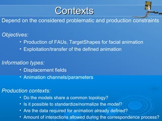 ContextsContexts
Depend on the considered problematic and production constraints
Objectives:
• Production of FAUs, TargetShapes for facial animation
• Exploitation/transfer of the defined animation
Information types:
• Displacement fields
• Animation channels/parameters
Production contexts:
• Do the models share a common topology?
• Is it possible to standardize/normalize the model?
• Are the data required for animation already defined?
• Amount of interactions allowed during the correspondence process?
 