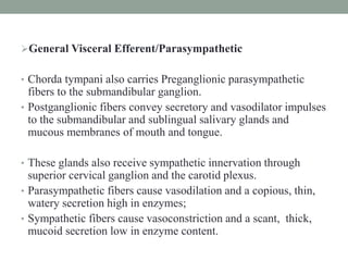General Visceral Efferent/Parasympathetic
• Chorda tympani also carries Preganglionic parasympathetic
fibers to the submandibular ganglion.
• Postganglionic fibers convey secretory and vasodilator impulses
to the submandibular and sublingual salivary glands and
mucous membranes of mouth and tongue.
• These glands also receive sympathetic innervation through
superior cervical ganglion and the carotid plexus.
• Parasympathetic fibers cause vasodilation and a copious, thin,
watery secretion high in enzymes;
• Sympathetic fibers cause vasoconstriction and a scant, thick,
mucoid secretion low in enzyme content.
 