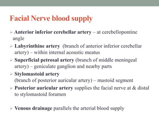 Facial Nerve blood supply
 Anterior inferior cerebellar artery – at cerebellopontine
angle
 Labyrinthine artery (branch of anterior inferior cerebellar
artery) – within internal acoustic meatus
 Superficial petrosal artery (branch of middle meningeal
artery) – geniculate ganglion and nearby parts
 Stylomastoid artery
(branch of posterior auricular artery) – mastoid segment
 Posterior auricular artery supplies the facial nerve at & distal
to stylomastoid foramen
 Venous drainage parallels the arterial blood supply
 