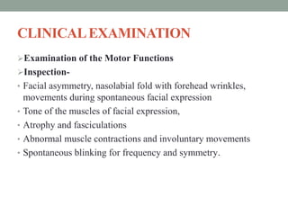 CLINICALEXAMINATION
Examination of the Motor Functions
Inspection-
• Facial asymmetry, nasolabial fold with forehead wrinkles,
movements during spontaneous facial expression
• Tone of the muscles of facial expression,
• Atrophy and fasciculations
• Abnormal muscle contractions and involuntary movements
• Spontaneous blinking for frequency and symmetry.
 