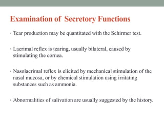 Examination of Secretory Functions
• Tear production may be quantitated with the Schirmer test.
• Lacrimal reflex is tearing, usually bilateral, caused by
stimulating the cornea.
• Nasolacrimal reflex is elicited by mechanical stimulation of the
nasal mucosa, or by chemical stimulation using irritating
substances such as ammonia.
• Abnormalities of salivation are usually suggested by the history.
 