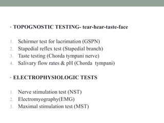 • TOPOGNOSTIC TESTING- tear-hear-taste-face
1. Schirmer test for lacrimation (GSPN)
2. Stapedial reflex test (Stapedial branch)
3. Taste testing (Chorda tympani nerve)
4. Salivary flow rates & pH (Chorda tympani)
• ELECTROPHYSIOLOGIC TESTS
1. Nerve stimulation test (NST)
2. Electromyography(EMG)
3. Maximal stimulation test (MST)
 
