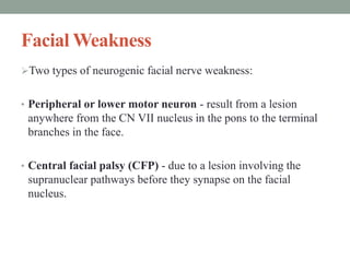 Facial Weakness
Two types of neurogenic facial nerve weakness:
• Peripheral or lower motor neuron - result from a lesion
anywhere from the CN VII nucleus in the pons to the terminal
branches in the face.
• Central facial palsy (CFP) - due to a lesion involving the
supranuclear pathways before they synapse on the facial
nucleus.
 