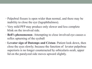 • Palpebral fissure is open wider than normal, and there may be
inability to close the eye (lagophthalmos).
• Very mild PFP may produce only slower and less complete
blink on the involved side.
• Bell’s phenomenon- Attempting to close involved eye causes a
reflex upturning of the eyeball
• Levator sign of Dutemps and Céstan- Patient look down, then
close the eyes slowly; because the function of levator palpebrae
superioris is no longer counteracted by orbicularis oculi, upper
lid on the paralyzed side moves upward slightly.
 
