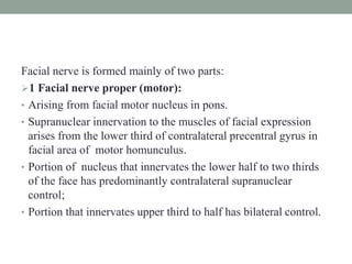 Facial nerve is formed mainly of two parts:
1 Facial nerve proper (motor):
• Arising from facial motor nucleus in pons.
• Supranuclear innervation to the muscles of facial expression
arises from the lower third of contralateral precentral gyrus in
facial area of motor homunculus.
• Portion of nucleus that innervates the lower half to two thirds
of the face has predominantly contralateral supranuclear
control;
• Portion that innervates upper third to half has bilateral control.
 