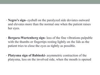 • Negro’s sign- eyeball on the paralyzed side deviates outward
and elevates more than the normal one when the patient raises
her eyes.
• Bergara-Wartenberg sign- loss of the fine vibrations palpable
with the thumbs or fingertips resting lightly on the lids as the
patient tries to close the eyes as tightly as possible.
• Platysma sign of Babinski- asymmetric contraction of the
platysma, less on the involved side, when the mouth is opened
 