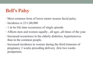 Bell’s Palsy
• Most common form of lower motor neuron facial palsy.
• Incidence is 23/1,00,000
• 1 in 6o life time occurrence of single episode
• Affects men and women equally , all ages ,all times of the year.
• Increased occurrence in the elderly diabetics, hypertensives
than in the common people.
• Increased incidence in women during the third trimester of
pregnancy 2 weeks preceding delivery ,first two weeks
postpartum.
 