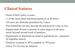 Clinical features
• Onset of bell’s palsy is acute.
• ½ of the cases attain maximum paralysis in 48 hours.
• All cases are clinically prominent by 5 days.
• Pain behind the ear may precede the paralysis by a day or two .
• Impairement of taste is present to some degree in all cases –
rarely beyond second week of paralysis.
• Hyperacusis or distortion of sound in ipsilateral ear ---paralysis
of stapedius muscle.
• Paralysis is partial in 30%,complete in 70%cases.
• About 1% of cases are bilateral
 